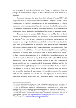 35
pour se préparer à toutes éventualités de perte d’image, en mettant en place une
politique de communication adéquate au lieu d’attendre qu’un buzz anéantisse sa
réputation.
On pourrait également citer le cas des sociétés telles que la banque HSBC (déjà
évoqué brièvement en introduction), du laboratoire Pfizer55
, d’Apple56
, de Dell57
, et bien
d’autres qui ont été confrontés aux mêmes types de buzz négatifs sans avoir eu l’idée de
se prémunir contre les risques de critiques des internautes ébranlant leur e-reputation.
Ces entreprises ont également dû effacer leurs erreurs marketing et de communication
en déboursant souvent des sommes considérables afin de réparer les dommages causés.
Pourtant, comme le remarque Cédric Deniaud sur son blog dédié au Social
Media et au marketing conversationnel, « le buzz négatif est plus positif que l’absence
de dialogue »58
. En effet, certaines entreprises ne s’intéressent pas aux rumeurs qui
circulent sur leur compte et ne font donc pas d’efforts pour tenter de les contrer, tandis
que d’autres sociétés aperçoivent un buzz négatif sur le Web et préfèrent supprimer les
informations compromettantes au lieu d’engager un dialogue avec les internautes. C’est
notamment le cas de la SNCF qui a été victime d’un buzz négatif largement amplifié par
son absence de dialogue. Ainsi, un usager de la SNCF, Xavier Moisant, dont le blog59
est dédié à ses mésaventures en train sur le trajet Le Havre-Rouen-Paris, a publié une
note dans laquelle il détournait le logo de la SNCF par les lettres SNTR (Société
Nationale des Train en Retard). Sans avertir le blogueur, la SNCF qui a remarqué un
danger potentiel pour son e-reputation, décide de demander à l’éditeur du blog Six
Appart (propriétaire TypPad) de procéder à la suppression du billet de blog où figure le
logo détourné. A la suite de cette action de la SNCF, l’internaute publie une nouvelle
note sur son blog faisant part de la censure qui a été exercé à son encontre. Son nouveau
billet est alors commenté plus de 200 fois, puis repris par les médias (Presse
Quotidienne Régionale, France Inter, etc.). Toute cette affaire a donc provoqué un
55
En 2007, le médicament Champix pour le sevrage tabagique provoquerait des accès de violence : un
buzz négatif se propage alors aux USA et en Europe. La rumeur est encore d’actualité par intermittence.
56
En 2007, le blog Engadget annonce que le prochain système d’exploitation Mac et l’iPhone seront
retardés de plusieurs mois : engendre un buzz négatif qui déclenche une forte chute de l’action Apple.
57
En 2005, un journaliste client de Dell informe sur son blog de la médiocrité de son service client : buzz.
58
DENIAUD (Cédric), « Le buzz négatif est plus positif que l’absence de dialogue », in Le blog de
Cédric Deniaud, 15/09/2008 : http://cdeniaud.canalblog.com/archives/2008/09/15/10543761.html
59
Train Train quotidien : http://xmo.blogs.com/train_train_quotidien/
 
