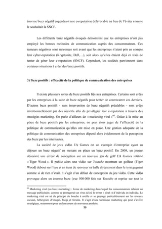 36
énorme buzz négatif engendrant une e-reputation défavorable au lieu de l’éviter comme
le souhaitait la SNCF.
Les différents buzz négatifs évoqués démontrent que les entreprises n’ont pas
employé les bonnes méthodes de communication auprès des consommateurs. Ces
rumeurs négatives sont survenues soit avant que les entreprises n’aient pris en compte
leur cyber-reputation (Kryptonite, Dell,…), soit alors qu’elles étaient déjà en train de
tenter de gérer leur e-reputation (SNCF). Cependant, les sociétés parviennent dans
certaines situations à créer des buzz positifs.
3) Buzz positifs : efficacité de la politique de communication des entreprises
Il existe plusieurs sortes de buzz positifs liés aux entreprises. Certains sont créés
par les entreprises à la suite de buzz négatifs pour tenter de contrecarrer ces derniers.
D’autres buzz positifs - sans intervention de buzz négatifs préalables - sont créés
intentionnellement par des sociétés afin de privilégier leur e-reputation à travers des
stratégies marketing. On parle d’ailleurs de « marketing viral »60
. Grâce à la mise en
place de buzz positifs par les entreprises, on peut alors juger de l’efficacité de la
politique de communication qu’elles ont mise en place. Une gestion adéquate de la
politique de communication des entreprises dépend alors évidemment de la perception
des buzz par les internautes.
La société de jeux vidéo EA Games est un exemple d’entreprise ayant su
déjouer un buzz négatif en mettant en place un buzz positif. En 2008, un joueur
découvre une erreur de conception sur un nouveau jeu de golf EA Games intitulé
« Tiger Wood ». Il publie alors une vidéo sur Youtube montrant un golfeur (Tiger
Wood) debout sur l’eau et en train de renvoyer sa balle directement dans le trou gagnant
comme si de rien n’était. Il s’agit d’un défaut de conception du jeu vidéo. Cette vidéo
provoque alors un énorme buzz (vue 500 000 fois sur Youtube et reprise sur tout le
60
Marketing viral (ou buzz marketing) : forme de marketing dans lequel les consommateurs relaient un
message publicitaire, comme se propagerait un virus (d’où le terme « viral ») d’individu en individu. Le
marketing viral est né du principe du bouche à oreille et se propage particulièrement sur les réseaux
sociaux, hébergeurs d’images, blogs et forums. Il s’agit d’une technique marketing qui peut s’avérer
stratégique, notamment pour un lancement de nouveaux produits.
 