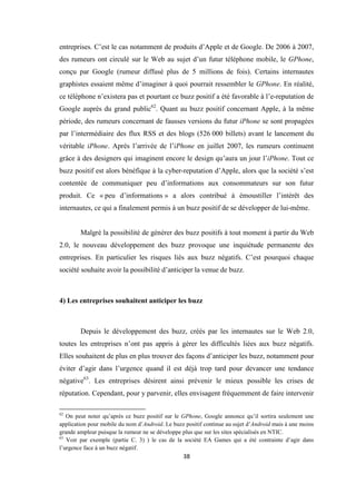 38
entreprises. C’est le cas notamment de produits d’Apple et de Google. De 2006 à 2007,
des rumeurs ont circulé sur le Web au sujet d’un futur téléphone mobile, le GPhone,
conçu par Google (rumeur diffusé plus de 5 millions de fois). Certains internautes
graphistes essaient même d’imaginer à quoi pourrait ressembler le GPhone. En réalité,
ce téléphone n’existera pas et pourtant ce buzz positif a été favorable à l’e-reputation de
Google auprès du grand public62
. Quant au buzz positif concernant Apple, à la même
période, des rumeurs concernant de fausses versions du futur iPhone se sont propagées
par l’intermédiaire des flux RSS et des blogs (526 000 billets) avant le lancement du
véritable iPhone. Après l’arrivée de l’iPhone en juillet 2007, les rumeurs continuent
grâce à des designers qui imaginent encore le design qu’aura un jour l’iPhone. Tout ce
buzz positif est alors bénéfique à la cyber-reputation d’Apple, alors que la société s’est
contentée de communiquer peu d’informations aux consommateurs sur son futur
produit. Ce « peu d’informations » a alors contribué à émoustiller l’intérêt des
internautes, ce qui a finalement permis à un buzz positif de se développer de lui-même.
Malgré la possibilité de générer des buzz positifs à tout moment à partir du Web
2.0, le nouveau développement des buzz provoque une inquiétude permanente des
entreprises. En particulier les risques liés aux buzz négatifs. C’est pourquoi chaque
société souhaite avoir la possibilité d’anticiper la venue de buzz.
4) Les entreprises souhaitent anticiper les buzz
Depuis le développement des buzz, créés par les internautes sur le Web 2.0,
toutes les entreprises n’ont pas appris à gérer les difficultés liées aux buzz négatifs.
Elles souhaitent de plus en plus trouver des façons d’anticiper les buzz, notamment pour
éviter d’agir dans l’urgence quand il est déjà trop tard pour devancer une tendance
négative63
. Les entreprises désirent ainsi prévenir le mieux possible les crises de
réputation. Cependant, pour y parvenir, elles envisagent fréquemment de faire intervenir
62
On peut noter qu’après ce buzz positif sur le GPhone, Google annonce qu’il sortira seulement une
application pour mobile du nom d’Android. Le buzz positif continue au sujet d’Android mais à une moins
grande ampleur puisque la rumeur ne se développe plus que sur les sites spécialisés en NTIC.
63
Voir par exemple (partie C. 3) ) le cas de la société EA Games qui a été contrainte d’agir dans
l’urgence face à un buzz négatif.
 