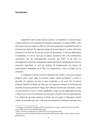 3
Introduction
Aujourd’hui, dans le cadre de leurs activités, les entreprises se trouvent de plus
en plus confrontées à l’e-reputation (la réputation numérique). La banque HSBC a ainsi
été victime d’un buzz négatif en 2007 à la suite de sa proposition de pénalité bancaire1
à
l’encontre des étudiants. Un important groupe de pression opposé à ce plan s’était alors
constitué sur le Web (sur Facebook) en guise de protestation. Ce nouveau phénomène,
l’e-reputation, est l’un de ceux qui est apparu récemment suite à des modifications
occasionnées par des développements incessants des NTIC2
et du Web. Ce
développement a amené des changements significatifs dans le comportement de tous les
internautes (spécialisés ou non) qui profitent de l’élargissement des moyens de
communication disponibles sur le Web. Cet élargissement a alors un impact sur les
entreprises.
L’e-reputation constitue un nouvel enjeu pour les sociétés. Ce nouveau concept
progresse petit à petit. Dans les dernières années, depuis qu’Internet3
a évolué, a
diversifié ses capacités, de plus en plus d’individus y ont accès. De l’évolution
d’Internet découle l’évolution du Web qui s’est également amélioré en fournissant de
nouvelles ressources permettant chaque jour l’adhésion de nouveaux utilisateurs, venant
de divers horizons. Ceux-ci ont très rapidement compris qu’une opportunité nouvelle
s’offrait à eux et ont ainsi commencé à en tirer parti. Chacun d’entre eux peut participer
à la création de nouveaux contenus et donner son avis, grâce à l’émergence d’outils
simples et accessibles par tous. Cette nouvelle génération d’internautes participe ainsi,
1
La banque avait décidé de faire payer 9,99% d’intérêts sur les comptes a découvert de moins de 1500
livres (2200 euros) aux des étudiants britanniques.
2
NTIC : Nouvelles Technologies de l’Information et de la Communication.
3
Internet est vu ici en tant qu’intermédiaire permettant la diffusion des médias et non en tant que média
proprement dit.
 