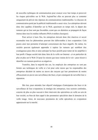 39
de nouvelles techniques de communication pour avancer avec leur temps et percevoir
les risques prévisibles sur le Web. Aujourd’hui elles ne peuvent plus se contenter
uniquement de prévoir des réponses de communications traditionnelles. Le discours de
communication porté par la publicité traditionnelle a assez vécu. Les entreprises doivent
donc être capables d’identifier sur le Web, quasiment en temps réel, le départ des
rumeurs qui ne leur sont pas favorables, avant que ces dernières se propagent de façon
intense dans tous les médias influents (Web et médias classiques).
Pour arriver à leurs fins, les entreprises doivent donc être réactives et savoir
reconnaître tous les phénomènes pouvant être défavorables à leur e-reputation. Cela
pourra ainsi leur permettre d’anticiper correctement des buzz négatifs. De même, les
sociétés peuvent également apprendre à repérer les rumeurs qui semblent être
avantageuses pour elles et ainsi anticiper les buzz positifs pour tenter de les amplifier à
leur profit. Chaque société doit donc faire de la veille sur Internet - et en particulier de
plus en plus sur le Web 2.0 pour les raisons que nous venons de le voir - pour réussir à
identifier ces rumeurs positives ou négatives.
Toutefois, dans la majorité des cas, les employés des entreprises ne sont pas
formés aux techniques de veille et c’est pour cette raison que les responsables des
entreprises décident de mettre en œuvre des moyens qui leur permettront de mettre
efficacement en œuvre une surveillance des buzz, et par conséquent de surveiller leur e-
réputation.
Dés lors, pour atteindre leur objectif stratégique d’anticipation des buzz et de
surveillance de leur e-reputation, la stratégie des entreprises, tous secteurs confondus,
consiste de plus en plus souvent à faire intervenir des spécialistes en veille au sein de
leur société, ou bien de faire appel à des prestataires spécialisés dans le domaine de la
veille image. Ainsi, de nouveaux prestataires de veille spécialisés en e-reputation
apparaissent sur le marché.
 