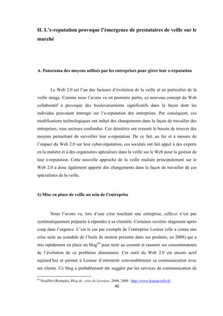 40
II. L’e-reputation provoque l’émergence de prestataires de veille sur le
marché
A. Panorama des moyens utilisés par les entreprises pour gérer leur e-reputation
Le Web 2.0 est l’un des facteurs d’évolution de la veille et en particulier de la
veille image. Comme nous l’avons vu en première partie, ce nouveau concept du Web
collaboratif a provoqué des bouleversements significatifs dans la façon dont les
individus pouvaient interagir sur l’e-reputation des entreprises. Par conséquent, ces
modifications technologiques ont induit des changements dans la façon de travailler des
entreprises, tous secteurs confondus. Ces dernières ont ressenti le besoin de trouver des
moyens permettant de surveiller leur e-reputation. De ce fait, au fur et à mesure de
l’impact du Web 2.0 sur leur cyber-réputation, ces sociétés ont fait appel à des experts
en la matière et à des organismes spécialisés dans la veille sur le Web pour la gestion de
leur e-reputation. Cette nouvelle approche de la veille réalisée principalement sur le
Web 2.0 a donc également apporté des changements dans la façon de travailler de ces
spécialistes de la veille.
1) Mise en place de veille au sein de l’entreprise
Nous l’avons vu, lors d’une crise touchant une entreprise, celle-ci n’est pas
systématiquement préparée à répondre à sa clientèle. Certaines sociétés réagissent après
coup dans l’urgence. C’est le cas par exemple de l’entreprise Lesieur (elle a connu une
crise suite au scandale de l’huile de moteur présente dans ses produits, en 2008) qui a
mis rapidement en place un blog64
pour tenir au courant et rassurer ses consommateurs
de l’évolution de ce problème alimentaire. Cet outil du Web 2.0 est encore actif
aujourd’hui et permet à Lesieur d’entretenir convenablement sa communication avec
ses clients. Ce blog a probablement été suggéré par les services de communication de
64
Nouffert (Romain), Blog de crise de Lessieur, 2008, 2009 : http://www.lesieur-info.fr/
 