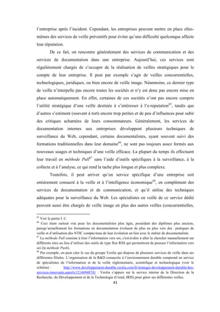 41
l’entreprise après l’incident. Cependant, les entreprises peuvent mettre en place elles-
mêmes des services de veille préventifs pour éviter qu’une difficulté quelconque affecte
leur réputation.
De ce fait, on rencontre généralement des services de communication et des
services de documentation dans une entreprise. Aujourd’hui, ces services sont
régulièrement chargés de s’occuper de la réalisation de veilles stratégiques pour le
compte de leur entreprise. Il peut par exemple s’agir de veilles concurrentielles,
technologiques, juridiques, ou bien encore de veille image. Néanmoins, ce dernier type
de veille n’interpelle pas encore toutes les sociétés et n’y est donc pas encore mise en
place automatiquement. En effet, certaines de ces sociétés n’ont pas encore compris
l’utilité stratégique d’une veille destinée à s’intéresser à l’e-reputation65
, tandis que
d’autres s’estiment (souvent à tort) encore trop petites et de peu d’influences pour subir
des critiques acharnées de leurs consommateurs. Généralement, les services de
documentation internes aux entreprises développent plusieurs techniques de
surveillance du Web, cependant, certains documentalistes, ayant souvent suivi des
formations traditionnelles dans leur domaine66
, ne sont pas toujours assez formés aux
nouveaux usages et techniques d’une veille efficace. La plupart du temps ils effectuent
leur travail en méthode Pull67
sans l’aide d’outils spécifiques à la surveillance, à la
collecte et à l’analyse, ce qui rend la tache plus longue et plus complexe.
Toutefois, il peut arriver qu’un service spécifique d’une entreprise soit
entièrement consacré à la veille et à l’intelligence économique68
, en complément des
services de documentation et de communication, et qu’il utilise des techniques
adéquates pour la surveillance du Web. Les spécialistes en veille de ce service dédié
peuvent aussi être chargés de veille image en plus des autres veilles (concurrentielles,
65
Voir la partie I. C.
66
Ceci étant surtout vrai pour les documentalistes plus âgés, possédant des diplômes plus anciens,
puisqu’actuellement les formations en documentation évoluent de plus en plus vers des pratiques de
veille et d’utilisation des NTIC compte-tenu de leur évolution en lien avec le métier de documentaliste.
67
La méthode Pull consiste à tirer l’information vers soi, c'est-à-dire à aller la chercher manuellement sur
différents sites au lieu d’utiliser des outils de type flux RSS qui permettront de pousser l’information vers
soi (la méthode Push).
68
Par exemple, on peut citer le cas du groupe Veolia qui dispose de plusieurs services de veille dans ses
différentes filiales. L’organisation de la R&D consacrée à l’environnement durable comprend un service
de spécialistes de l’information et de la veille réglementaire, scientifique et technologique (voir le
schéma) : http://www.developpement-durable.veolia.com/fr/strategie-developpement-durable/des-
services-innovants.aspx#c12144948741 . Veolia s’appuis sur le service interne de la Direction de la
Recherche, du Développement et de la Technologie (Creed, IRIS) pour gérer ses différentes veilles.
 
