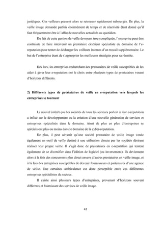 42
juridiques. Ces veilleurs peuvent alors se retrouver rapidement submergés. De plus, la
veille image demande parfois énormément de temps et de réactivité étant donné qu’il
faut fréquemment être à l’affut de nouvelles actualités au quotidien.
Du fait de cette gestion de veille devenant trop compliquée, l’entreprise peut être
contrainte de faire intervenir un prestataire extérieur spécialiste du domaine de l’e-
reputation pour tenter de décharger les veilleurs internes d’un travail supplémentaire. Le
but de l’entreprise étant de s’approprier les meilleures stratégies pour sa réussite.
Dés lors, les entreprises recherchant des prestataires de veille susceptibles de les
aider à gérer leur e-reputation ont le choix entre plusieurs types de prestataires venant
d’horizons différents.
2) Différents types de prestataires de veille en e-reputation vers lesquels les
entreprises se tournent
Le nouvel intérêt que les sociétés de tous les secteurs portent à leur e-reputation
a influé sur le développement ou la création d’une nouvelle génération de services et
entreprises spécialisés dans le domaine. Ainsi de plus en plus d’entreprises se
spécialisent plus ou moins dans le domaine de la cyber-reputation.
De plus, il peut advenir qu’une société prestataire de veille image vende
également un outil de veille destiné à une utilisation directe par les sociétés désirant
réaliser leur propre veille. Il s’agit donc de prestataires en e-reputation qui tentent
également de se diversifier dans l’édition de logiciel (ou inversement). Ils deviennent
alors à la fois des concurrents plus direct envers d’autres prestataires en veille image, et
à la fois des entreprises susceptibles de devenir fournisseurs et partenaires d’une agence
de veille. Une certaines ambivalence est donc perceptible entre ces différentes
entreprises spécialistes du secteur.
Il existe ainsi plusieurs types d’entreprises, provenant d’horizons souvent
différents et fournissant des services de veille image.
 