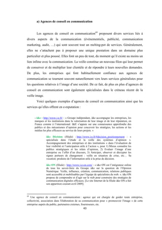 43
a) Agences de conseil en communication
Les agences de conseil en communication69
proposent divers services liés à
divers aspects de la communication (événementiels, publicité, communication
marketing, audit, …) qui sont souvent tout un melting-pot de services. Généralement,
elles ne s’attachent pas à proposer une unique prestation dans un domaine plus
particulier et plus poussé. Elles font un peu de tout, du moment qu’il existe au moins un
lien infime avec la communication. La veille constitue un nouveau filon qui leur permet
de conserver et de multiplier leur clientèle et de répondre à leurs nouvelles demandes.
De plus, les entreprises qui font habituellement confiance aux agences de
communication se tournent souvent naturellement vers leurs services généralistes pour
les questions relatives à l’image d’une société. De ce fait, de plus en plus d’agences de
conseil en communication sont également spécialisées dans le créneau récent de la
veille image.
Voici quelques exemples d’agences de conseil en communication ainsi que les
services qu’elles offrent en e-reputation :
- i&e : http://www.i-e.fr/ : « Groupe indépendant, i&e accompagne les entreprises, les
marques et les institutions dans la valorisation de leur image et de leur réputation, en
France comme à l’international. I&E s’appuie sur une connaissance approfondie des
publics et des mécanismes d’opinion pour concevoir les stratégies, les actions et les
médias les plus efficaces au service de leurs projets. »
i&e Décision (filiale) : http://www.i-e.fr/#decision_positionnement : «
spécialisée dans l’étude et la veille des systèmes d’opinion ».
Accompagnement des entreprises et des institutions « dans l’évaluation de
leur visibilité et l’anticipation utile à l’action », pour 1) Mieux connaître les
publics stratégiques et les relais d’opinion, 2) Evaluer l’image d’une
entreprise ou l’effet d’un discours, 3) Anticiper, observer et décrypter les
signes porteurs de changement : veille en situation de crise, etc… Sa
vocation: produire de l’information utile à la prise de décision.
i&e ON (filiale) : http://www.i-e-on.com/ : « i&e ON est l’intégrateur online
de tous les savoir-faire du Groupe i&e sur la question de l’Opinion
Numérique. Veille, influence, création, communication, relations publiques
sont accessible et mobilisables par l’équipe de spécialistes du web. ». i&e ON
propose de comprendre et d’agir sur le web pour construire des stratégies de
communication digitales efficaces. [Le site Internet de la filiale i&e ON a fait
son apparition courant avril 2009].
69
Une agence de conseil en communication : agence qui est chargée de guider toute entreprise,
collectivité, association dans l'élaboration de sa communication pour « promouvoir l'image » de cette
entreprise auprès du public, partenaires externes, fournisseurs, etc.
 