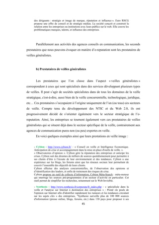 45
des dirigeants : stratégie et image de marque, réputation et influence ». Euro RSCG
propose une offre de conseil et de stratégie médias. La société conçoit et construit la
relation entre les entreprises ou institutions avec leurs publics sur le web. Elle couvre les
problématiques marques, talents, et influence des entreprises.
Parallèlement aux activités des agences conseils en communication, les seconds
prestataires que nous pouvons évoquer en matière d’e-reputation sont les prestataires de
veilles généralistes.
b) Prestataires de veilles généralistes
Les prestataires que l’on classe dans l’aspect « veilles généralistes »
correspondent à ceux qui sont spécialisés dans des services développant plusieurs types
de veilles. Il peut s’agir de sociétés spécialistes dans de tous les domaines de la veille
stratégique, c'est-à-dire, aussi bien de la veille concurrentielle, technologique, juridique,
etc… Ces prestataires s’occupaient à l’origine uniquement de l’un (ou tous) ces secteurs
de veille. Compte tenu du développement des NTIC et du Web 2.0, ils ont
progressivement décidé de s’orienter également vers le secteur stratégique de l’e-
reputation. Ainsi, les entreprises se tournent également vers ces prestataires de veilles
généralistes qui se situent déjà dans le secteur spécifique de la veille, contrairement aux
agences de communication pures non (ou peu) expertes en veille.
En voici quelques exemples ainsi que leurs prestations en veille image :
- Cybion : http://www.cybion.fr/ : « Conseil en veille et Intelligence Economique.
Anticipation de crise et accompagnement dans la mise en place d'outils de veille. ».
« Observatoires d’opinion ». Cybion gère la réputation des entreprises et anticipe les
crises. Cybion suit des dizaines de milliers de sources quotidiennement pour permettre à
ses clients d’être à l’écoute de leur environnement et des tendances. Cybion a une
expérience sur les blogs, les forums ainsi que les réseaux sociaux leur permettant de
couvrir l’ensemble des objectifs de leurs clients.
Cybion effectue des analyses concurrentielles, de l’observation des opinions et
d’identification des leaders, et enfin de traitement des risques de crise.
Cybion propose un outil de collecte d’information, Cybion Méta-Search : méta-moteur
qui interroge les sources pré-programmées d’un secteur d’activité en particulier. Cet
outil permet de simplifier les recherches, notamment sur le Web Invisible.
- Synthesio : http://www.synthesio.fr/corporate/fr_index.php : « spécialisée dans la
veille et l'analyse sur Internet à destination des entreprises » : Prend «le pouls de
l'opinion sur Internet afin d'identifier rapidement les rumeurs et les tendances circulant
sur les sujets clés » des entreprises. "Synthesio surveille plus de 100 000 sources
d'information (presse online, blogs, forums, etc.) dans 130 pays pour proposer à ses
 