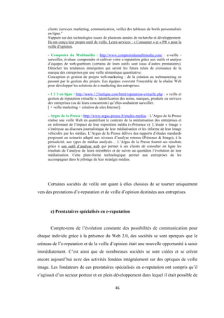 46
clients (services marketing, communication, veille) des tableaux de bords personnalisés
en ligne."
S'appuie sur des technologies issues de plusieurs années de recherche et développement.
Ils ont conçu leur propre outil de veille. Leurs services : « Consumer » et « PR » pour la
veille d’opinion.
- Comptoirs du Multimédia : http://www.comptoirsdumultimedia.com/ : e-veille -
surveiller, évaluer, comprendre et cultiver votre e-reputation grâce aux outils et analyse
d’équipes de web-guetteurs (certains de leurs outils sont issus d’autres prestataires).
Dénicher les tendances émergentes qui seront les futurs relais de croissance de la
marque des entreprises par une veille sémantique quantitative.
Conception et gestion de projets web-marketing : de la création au webmastering en
passant par la gestion des projets. Les équipes couvrent l'ensemble de la chaîne Web
pour développer les solutions de e-marketing des entreprises.
- 1 2 3 en ligne : http://www.123enligne.com/html/reputation-virtuelle.php : « veille et
gestion de réputation virtuelle ». Identification des noms, marques, produits ou services
des entreprises (ou de leurs concurrents) qu’elles souhaitent surveiller.
[ + veille marketing + création de sites Internet].
- Argus de la Presse : http://www.argus-presse.fr/etudes-medias : L’Argus de la Presse
réalise une veille Web en quantifiant le contexte de la médiatisation des entreprises et
en informant de l’impact de leur exposition média (« Présence »). L’étude « Image »
s’intéresse au discours journalistique de leur médiatisation et les informe de leur image
véhiculée par les médias. L’Argus de la Presse délivre des rapports d’études standards
proposant un scénario adapté aux niveaux d’analyse retenus (Présence & Image), à la
périodicité, aux types de médias analysés… L’Argus de la Presse fournit ses résultats
grâce à son outil d’analyse web qui permet à ses clients de consulter en ligne les
résultats de l’analyse de leurs retombées et de suivre au quotidien l’évolution de leur
médiatisation. Cette plate-forme technologique permet aux entreprises de les
accompagner dans le pilotage de leur stratégie médias.
Certaines sociétés de veille ont quant à elles choisies de se tourner uniquement
vers des prestations d’e-reputation et de veille d’opinion destinées aux entreprises.
c) Prestataires spécialisés en e-reputation
Compte-tenu de l’évolution constante des possibilités de communication pour
chaque individu grâce à la présence du Web 2.0, des sociétés se sont aperçues que le
créneau de l’e-reputation et de la veille d’opinion était une nouvelle opportunité à saisir
immédiatement. C’est ainsi que de nombreuses sociétés se sont créées et se créent
encore aujourd’hui avec des activités fondées intégralement sur des optiques de veille
image. Les fondateurs de ces prestataires spécialisés en e-reputation ont compris qu’il
s’agissait d’un secteur porteur et en plein développement dans lequel il était possible de
 