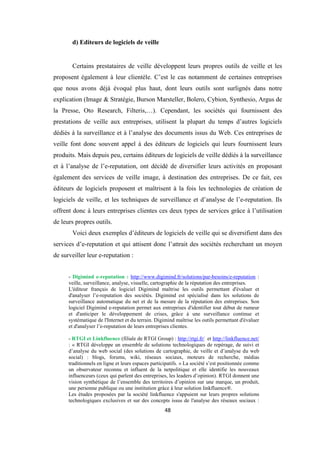 48
d) Editeurs de logiciels de veille
Certains prestataires de veille développent leurs propres outils de veille et les
proposent également à leur clientèle. C’est le cas notamment de certaines entreprises
que nous avons déjà évoqué plus haut, dont leurs outils sont surlignés dans notre
explication (Image & Stratégie, Burson Marsteller, Bolero, Cybion, Synthesio, Argus de
la Presse, Oto Research, Filteris,…). Cependant, les sociétés qui fournissent des
prestations de veille aux entreprises, utilisent la plupart du temps d’autres logiciels
dédiés à la surveillance et à l’analyse des documents issus du Web. Ces entreprises de
veille font donc souvent appel à des éditeurs de logiciels qui leurs fournissent leurs
produits. Mais depuis peu, certains éditeurs de logiciels de veille dédiés à la surveillance
et à l’analyse de l’e-reputation, ont décidé de diversifier leurs activités en proposant
également des services de veille image, à destination des entreprises. De ce fait, ces
éditeurs de logiciels proposent et maîtrisent à la fois les technologies de création de
logiciels de veille, et les techniques de surveillance et d’analyse de l’e-reputation. Ils
offrent donc à leurs entreprises clientes ces deux types de services grâce à l’utilisation
de leurs propres outils.
Voici deux exemples d’éditeurs de logiciels de veille qui se diversifient dans des
services d’e-reputation et qui attisent donc l’attrait des sociétés recherchant un moyen
de surveiller leur e-reputation :
- Digimind e-reputation : http://www.digimind.fr/solutions/par-besoins/e-reputation :
veille, surveillance, analyse, visuelle, cartographie de la réputation des entreprises.
L'éditeur français de logiciel Digimind maîtrise les outils permettant d'évaluer et
d'analyser l’e-reputation des sociétés. Digimind est spécialisé dans les solutions de
surveillance automatique du net et de la mesure de la réputation des entreprises. Son
logiciel Digimind e-reputation permet aux entreprises d'identifier tout début de rumeur
et d'anticiper le développement de crises, grâce à une surveillance continue et
systématique de l'Internet et du terrain. Digimind maîtrise les outils permettant d'évaluer
et d'analyser l’e-reputation de leurs entreprises clientes.
- RTGI et Linkfluence (filiale de RTGI Group) : http://rtgi.fr/ et http://linkfluence.net/
: « RTGI développe un ensemble de solutions technologiques de repérage, de suivi et
d’analyse du web social (des solutions de cartographie, de veille et d’analyse du web
social) : blogs, forums, wiki, réseaux sociaux, moteurs de recherche, médias
traditionnels en ligne et leurs espaces participatifs. » La société s’est positionnée comme
un observateur reconnu et influent de la netpolitique et elle identifie les nouveaux
influenceurs (ceux qui parlent des entreprises, les leaders d’opinion). RTGI donnent une
vision synthétique de l’ensemble des territoires d’opinion sur une marque, un produit,
une personne publique ou une institution grâce à leur solution linkfluence®.
Les études proposées par la société linkfluence s'appuient sur leurs propres solutions
technologiques exclusives et sur des concepts issus de l'analyse des réseaux sociaux :
 