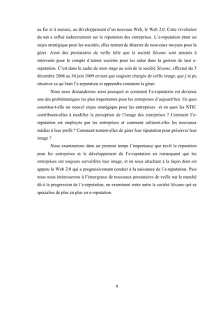 4
au fur et à mesure, au développement d’un nouveau Web, le Web 2.0. Cette révolution
du net a influé indirectement sur la réputation des entreprises. L’e-reputation étant un
enjeu stratégique pour les sociétés, elles tentent de détecter de nouveaux moyens pour la
gérer. Ainsi des prestataires de veille telle que la société Sésame sont amenés à
intervenir pour le compte d’autres sociétés pour les aider dans la gestion de leur e-
reputation. C’est dans le cadre de mon stage au sein de la société Sésame, effectué du 3
décembre 2008 au 30 juin 2009 en tant que stagiaire chargée de veille image, que j’ai pu
observer ce qu’était l’e-reputation et apprendre comment la gérer.
Nous nous demanderons ainsi pourquoi et comment l’e-reputation est devenue
une des problématiques les plus importantes pour les entreprises d’aujourd’hui. En quoi
constitue-t-elle un nouvel enjeu stratégique pour les entreprises et en quoi les NTIC
contribuent-elles à modifier la perception de l’image des entreprises ? Comment l’e-
reputation est employée par les entreprises et comment utilisent-elles les nouveaux
médias à leur profit ? Comment tentent-elles de gérer leur réputation pour préserver leur
image ?
Nous examinerons dans un premier temps l’importance que revêt la réputation
pour les entreprises et le développement de l’e-reputation en remarquant que les
entreprises ont toujours surveillées leur image, et en nous attachant à la façon dont est
apparu le Web 2.0 qui a progressivement conduit à la naissance de l’e-reputation. Puis
nous nous intéresserons à l’émergence de nouveaux prestataires de veille sur le marché
dû à la progression de l’e-reputation, en examinant entre autre la société Sésame qui se
spécialise de plus en plus en e-reputation.
 