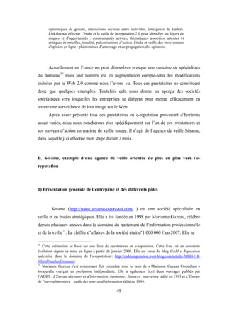 49
dynamiques de groupe, interactions sociales entre individus, émergence de leaders.
Linkfluence effectue l’étude et la veille de la réputation 2.0 pour identifier les foyers de
risques et d'opportunités : communautés actives, thématiques associées, attentes et
critiques éventuelles, tonalité, préconisations d’action. Etude et veille des mouvements
d'opinion en ligne : phénomènes d’amorçage et de propagation des opinions.
Actuellement en France on peut dénombrer presque une centaine de spécialistes
du domaine70
mais leur nombre est en augmentation compte-tenu des modifications
induites par le Web 2.0 comme nous l’avons vu. Tous ces prestataires ne constituent
donc que quelques exemples. Toutefois cela nous donne un aperçu des sociétés
spécialisées vers lesquelles les entreprises se dirigent pour mettre efficacement en
œuvre une surveillance de leur image sur le Web.
Après avoir présenté tous ces prestataires en e-reputation provenant d’horizons
assez variés, nous nous pencherons plus spécifiquement sur l’un de ces prestataires et
ses moyens d’action en matière de veille image. Il s’agit de l’agence de veille Sésame,
dans laquelle j’ai effectué mon stage durant 7 mois.
B. Sésame, exemple d’une agence de veille orientée de plus en plus vers l’e-
reputation
1) Présentation générale de l’entreprise et des différents pôles
Sésame (http://www.sesame-ouvre-toi.com/ ) est une société spécialisée en
veille et en études stratégiques. Elle a été fondée en 1998 par Marianne Gazeau, célèbre
depuis plusieurs années dans le domaine du traitement de l’information professionnelle
et de la veille71
. Le chiffre d’affaires de la société était d’1 000 000 € en 2007. Elle se
70
Cette estimation se base sur une liste de prestataires en e-reputation. Cette liste est en constante
évolution depuis sa mise en ligne à partir de janvier 2009. Elle est issue du blog Cadd e Réputation
spécialisé dans le domaine de l’e-reputation : http://caddereputation.over-blog.com/article-26988418-
6.html#anchorComment
71
Marianne Gazeau s’est notamment fait connaître sous le nom de « Marianne Gazeau Consultant »
lorsqu’elle exerçait en profession indépendante. Elle a également écrit deux ouvrages publiés par
l’ADBS : L'Europe des sources d'information: économie, finances, marketing édité en 1993 et L'Europe
de l'agro-alimentaire : guide des sources d'information édité en 1994.
 