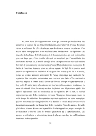51
Conclusion
Au cours de ce développement nous avons pu constater que la réputation des
entreprises a toujours été un élément fondamental, et qu’elle l’est devenue davantage
encore actuellement. En effet, depuis peu, ces dernières se trouvent en présence d’un
nouvel enjeu stratégique issu d’une nouvelle forme de réputation : l’e-reputation. Les
nouvelles technologies de l’information et de la communication en sont responsables
pour une large part. C’est en effet elles qui ont contribué, par l’intermédiaire des
innovations du Web 2.0, à donner un large accès à l’expression des individus désirant
faire part de leurs opinions. Les internautes d’aujourd’hui ont désormais énormément de
facilité à s’exprimer librement grâce aux divers supports du Web 2.0 et peuvent ainsi
entraver l’e-reputation des entreprises. C’est pour cette raison qu’au fur et à mesure,
toutes les sociétés prennent conscience de l’enjeu stratégique que représente l’e-
reputation. Ces entreprises mettent donc tout en œuvre pour éviter d’être confrontées
aux buzz négatifs et tentent alors d’utiliser ce nouveau concept de cyber-reputation à
leur profit. De cette façon, elles désirent en tirer les meilleurs apports stratégiques en
terme décisionnel. Ainsi, les entreprises font de plus en plus fréquemment appel à des
agences spécialisées dans la surveillance de l’e-reputation. De ce fait, ce nouvel
engouement au sujet de l’e-reputation a provoqué l’émergence de nouveaux experts en
veille image. En définitive, l’e-reputation représente également un enjeu stratégique
pour les prestataires de veille généralistes. Ces derniers se servent de ce nouveau besoin
des entreprises engendré par l’apparition de l’e-reputation. Ainsi, les agences de veille
généralistes, tels que Sésame, ont la possibilité de développer leurs propres stratégies de
diversification d’activités dans le domaine prometteur de la cyber-reputation. Les
agences se spécialisent et s’investissent donc de plus en plus dans les problématiques
innovantes de l’e-reputation.
 