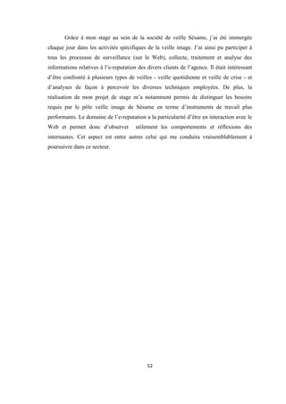 52
Grâce à mon stage au sein de la société de veille Sésame, j’ai été immergée
chaque jour dans les activités spécifiques de la veille image. J’ai ainsi pu participer à
tous les processus de surveillance (sur le Web), collecte, traitement et analyse des
informations relatives à l’e-reputation des divers clients de l’agence. Il était intéressant
d’être confronté à plusieurs types de veilles - veille quotidienne et veille de crise - et
d’analyses de façon à percevoir les diverses techniques employées. De plus, la
réalisation de mon projet de stage m’a notamment permis de distinguer les besoins
requis par le pôle veille image de Sésame en terme d’instruments de travail plus
performants. Le domaine de l’e-reputation a la particularité d’être en interaction avec le
Web et permet donc d’observer utilement les comportements et réflexions des
internautes. Cet aspect est entre autres celui qui me conduira vraisemblablement à
poursuivre dans ce secteur.
 