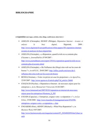 53
BIBLIOGRAPHIE
e-reputation (ouvrages, articles, sites, blogs, conférences, interview) :
ASSELIN (Christophe), DUHOT (Philippe), Réputation Internet : écoutez et
anlysez le buzz digital, Digimind, 2008 :
http://www.digimind.fr/actu/publications/white-papers/501-reputation-internet-
ecoutez-et-analysez-le-buzz-digital.htm
ASSELIN (Christophe), « e-Réputation, quand la toile ne se contente plus
d’écouter », JournalDuNet, 07/09/2007 :
http://www.journaldunet.com/expert/15914/e-reputation-quand-la-toile-ne-se-
contente-plus-d-ecouter.shtml
ASSELIN (Christophe), « De l'influence des (blogs) sites web sur les cours de
bourse ? », in inFLUX, 20/05/2007: http://influx.joueb.com/news/de-l-
influence-des-sites-web-sur-les-cours-de-bourse
BENSI (Christian), « Votre vie privée est sous les projecteurs », in AgoraVox,
22/05/2007 : http://www.agoravox.fr/article.php3?id_article=24660
CHAZAUD (Nicolas), « Réputation et Internet : de nouveaux enjeux pour les
entreprises », in Le Mensuel de l’Université, 01/02/2007 :
http://www.lemensuel.net/2007/02/01/reputation-et-internet-de-nouveaux-
enjeux-pour-les-entreprises/#footnote_0_585
COUSIN (Capucine), « Entreprises, soignez votre « e-réputation » ! », in Les
Echos, 25/08/2008 : http://www.lesechos.fr/management/actu/4763598-
entreprises--soignez-votre---e-reputation----.htm
ENGARDIO (Pete), ARNDT (Michael), « What Price Reputation? », in
Business Week, 9/07/2007:
http://www.businessweek.com/magazine/content/07_28/b4042050.htm?chan=se
arch
 