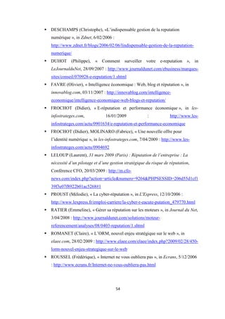 54
DESCHAMPS (Christophe), «L’indispensable gestion de la reputation
numérique », in Zdnet, 6/02/2006 :
http://www.zdnet.fr/blogs/2006/02/06/lindispensable-gestion-de-la-reputation-
numerique/
DUHOT (Philippe), « Comment surveiller votre e-reputation », in
LeJournalduNet, 28/09/2007 : http://www.journaldunet.com/ebusiness/marques-
sites/conseil/070928-e-reputation/1.shtml
FAVRE (Olivier), « Intelligence économique : Web, blog et réputation », in
innovablog.com, 03/11/2007 : http://innovablog.com/intelligence-
economique/intelligence-economique-web-blogs-et-reputation/
FROCHOT (Didier), « E-réputation et performance économique », in les-
infostrateges.com, 16/01/2009 : http://www.les-
infostrateges.com/actu/0901634/e-reputation-et-performance-economique
FROCHOT (Didier), MOLINARO (Fabrice), « Une nouvelle offre pour
l’identité numérique », in les-infostrateges.com, 7/04/2009 : http://www.les-
infostrateges.com/actu/0904692
LELOUP (Laurent), 31 mars 2009 (Paris) : Réputation de l’entreprise : La
nécessité d’un pilotage et d’une gestion stratégique du risque de réputation,
Conférence CFO, 20/03/2009 : http://m.cfo-
news.com/index.php?action=article&numero=9204&PHPSESSID=206d55d1cf1
39f3e07f8922b01ac5268#1
PROUST (Mélodie), « La cyber-réputation », in L'Express, 12/10/2006 :
http://www.lexpress.fr/emploi-carriere/la-cyber-r-eacute-putation_479770.html
RATIER (Emmeline), « Gérer sa réputation sur les moteurs », in Journal du Net,
3/04/2008 : http://www.journaldunet.com/solutions/moteur-
referencement/analyses/08/0403-reputation/1.shtml
ROMANET (Claire), « L’ORM, nouvel enjeu stratégique sur le web », in
elaee.com, 28/02/2009 : http://www.elaee.com/elaee/index.php?2009/02/28/450-
lorm-nouvel-enjeu-strategique-sur-le-web
ROUSSEL (Frédérique), « Internet ne vous oubliera pas », in Ecrans, 5/12/2006
: http://www.ecrans.fr/Internet-ne-vous-oubliera-pas.html
 