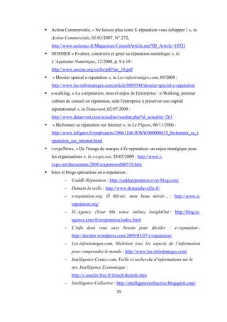 55
Action Commerciale, « Ne laissez plus votre E-réputation vous échapper ! », in
Action Commerciale, 01/03/2007, N° 272,
http://www.actionco.fr/Magazines/ConsultArticle.asp?ID_Article=18321
DOSSIER « Evaluer, construire et gérer sa réputation numérique », in
L’Aquitaine Numérique, 12/2008, p. 9 à 19 :
http://www.aecom.org/veille/pdf/lan_18.pdf
« Dossier spécial e-reputation », in Les-infostratèges.com, 09/2008 :
http://www.les-infostrateges.com/article/0809348/dossier-special-e-reputation
e-walking, « La e-réputation, nouvel enjeu de l'entreprise : e-Walking, premier
cabinet de conseil en réputation, aide l'entreprise à préserver son capital
réputationnel », in Dataevent, 02/07/2008 :
http://www.dataevent.com/actualite/resultat.php?id_actualite=261
« Bichonner sa réputation sur Internet », in Le Figaro, 06/11/2006 :
http://www.lefigaro.fr/emploiactu/20061106.WWW000000435_bichonner_sa_r
eputation_sur_internet.html
i-expoNews, « De l'image de marque à l'e-reputation: un enjeu stratégique pour
les organisations », in i-expo.net, 28/05/2009 : http://www.i-
expo.net/documents/2008/iexponews080519.htm
Sites et blogs spécialisés en e-reputation :
- CaddE-Réputation : http://caddereputation.over-blog.com/
- Demain la veille : http://www.demainlaveille.fr/
- e-reputation.org, Ô Miroir, mon beau miroir… : http://www.e-
reputation.org/
- IC-Agency (Your 6th sense online) InsightOut : http://blog.ic-
agency.com/fr/ereputation/index.html
- L’info dont vous avez besoin pour décider : e-reputation :
http://decider.wordpress.com/2009/03/07/e-reputation/
- Les-infostrateges.com, Maîtriser tous les aspects de l’information
pour comprendre le monde : http://www.les-infostrateges.com/
- Intelligence-Center.com, Veille et recherche d’informations sur le
net, Intelligence Economique :
http://c.asselin.free.fr/french/desinfo.htm
- Intelligence Collective : http://intelligencecollective.blogspirit.com/
 