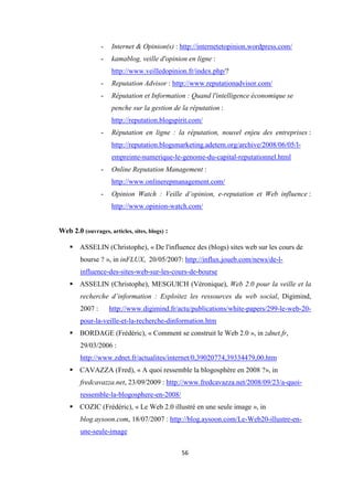 56
- Internet & Opinion(s) : http://internetetopinion.wordpress.com/
- kamablog, veille d'opinion en ligne :
http://www.veilledopinion.fr/index.php/?
- Reputation Advisor : http://www.reputationadvisor.com/
- Réputation et Information : Quand l'intelligence économique se
penche sur la gestion de la réputation :
http://reputation.blogspirit.com/
- Réputation en ligne : la réputation, nouvel enjeu des entreprises :
http://reputation.blogsmarketing.adetem.org/archive/2008/06/05/l-
empreinte-numerique-le-genome-du-capital-reputationnel.html
- Online Reputation Management :
http://www.onlinerepmanagement.com/
- Opinion Watch : Veille d’opinion, e-reputation et Web influence :
http://www.opinion-watch.com/
Web 2.0 (ouvrages, articles, sites, blogs) :
ASSELIN (Christophe), « De l'influence des (blogs) sites web sur les cours de
bourse ? », in inFLUX, 20/05/2007: http://influx.joueb.com/news/de-l-
influence-des-sites-web-sur-les-cours-de-bourse
ASSELIN (Christophe), MESGUICH (Véronique), Web 2.0 pour la veille et la
recherche d’information : Exploitez les ressources du web social, Digimind,
2007 : http://www.digimind.fr/actu/publications/white-papers/299-le-web-20-
pour-la-veille-et-la-recherche-dinformation.htm
BORDAGE (Frédéric), « Comment se construit le Web 2.0 », in zdnet.fr,
29/03/2006 :
http://www.zdnet.fr/actualites/internet/0,39020774,39334479,00.htm
CAVAZZA (Fred), « A quoi ressemble la blogosphère en 2008 ?», in
fredcavazza.net, 23/09/2009 : http://www.fredcavazza.net/2008/09/23/a-quoi-
ressemble-la-blogosphere-en-2008/
COZIC (Frédéric), « Le Web 2.0 illustré en une seule image », in
blog.aysoon.com, 18/07/2007 : http://blog.aysoon.com/Le-Web20-illustre-en-
une-seule-image
 