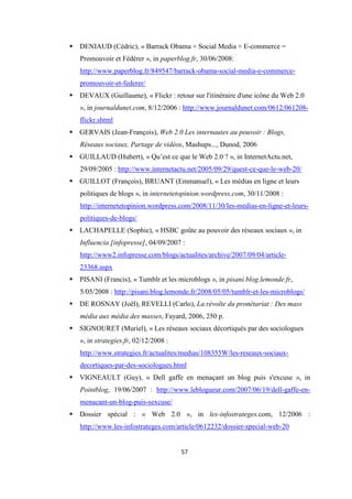 57
DENIAUD (Cédric), « Barrack Obama + Social Media + E-commerce =
Promouvoir et Fédérer », in paperblog.fr, 30/06/2008:
http://www.paperblog.fr/849547/barrack-obama-social-media-e-commerce-
promouvoir-et-federer/
DEVAUX (Guillaume), « Flickr : retour sur l'itinéraire d'une icône du Web 2.0
», in journaldunet.com, 8/12/2006 : http://www.journaldunet.com/0612/061208-
flickr.shtml
GERVAIS (Jean-François), Web 2.0 Les internautes au pouvoir : Blogs,
Réseaux sociaux, Partage de vidéos, Mashups..., Dunod, 2006
GUILLAUD (Hubert), « Qu’est ce que le Web 2.0 ? », in InternetActu.net,
29/09/2005 : http://www.internetactu.net/2005/09/29/quest-ce-que-le-web-20/
GUILLOT (François), BRUANT (Emmanuel), « Les médias en ligne et leurs
politiques de blogs », in internetetopinion.wordpress.com, 30/11/2008 :
http://internetetopinion.wordpress.com/2008/11/30/les-medias-en-ligne-et-leurs-
politiques-de-blogs/
LACHAPELLE (Sophie), « HSBC goûte au pouvoir des réseaux sociaux », in
Influencia [infopresse], 04/09/2007 :
http://www2.infopresse.com/blogs/actualites/archive/2007/09/04/article-
23368.aspx
PISANI (Francis), « Tumblr et les microblogs », in pisani.blog.lemonde.fr,
5/05/2008 : http://pisani.blog.lemonde.fr/2008/05/05/tumblr-et-les-microblogs/
DE ROSNAY (Joël), REVELLI (Carlo), La révolte du pronétariat : Des mass
média aux média des masses, Fayard, 2006, 250 p.
SIGNOURET (Muriel), « Les réseaux sociaux décortiqués par des sociologues
», in strategies.fr, 02/12/2008 :
http://www.strategies.fr/actualites/medias/108355W/les-reseaux-sociaux-
decortiques-par-des-sociologues.html
VIGNEAULT (Guy), « Dell gaffe en menaçant un blog puis s'excuse », in
Pointblog, 19/06/2007 : http://www.leblogueur.com/2007/06/19/dell-gaffe-en-
menacant-un-blog-puis-sexcuse/
Dossier spécial : « Web 2.0 », in les-infostrateges.com, 12/2006 :
http://www.les-infostrateges.com/article/0612232/dossier-special-web-20
 