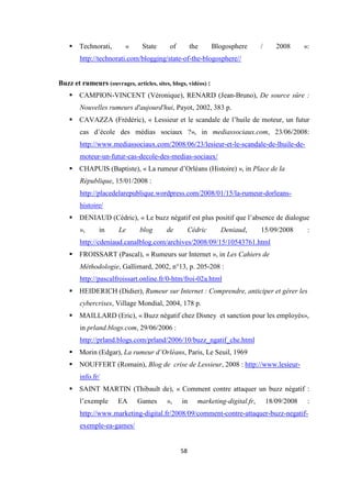 58
Technorati, « State of the Blogosphere / 2008 »:
http://technorati.com/blogging/state-of-the-blogosphere//
Buzz et rumeurs (ouvrages, articles, sites, blogs, vidéos) :
CAMPION-VINCENT (Véronique), RENARD (Jean-Bruno), De source sûre :
Nouvelles rumeurs d'aujourd'hui, Payot, 2002, 383 p.
CAVAZZA (Frédéric), « Lessieur et le scandale de l’huile de moteur, un futur
cas d’école des médias sociaux ?», in mediassociaux.com, 23/06/2008:
http://www.mediassociaux.com/2008/06/23/lesieur-et-le-scandale-de-lhuile-de-
moteur-un-futur-cas-decole-des-medias-sociaux/
CHAPUIS (Baptiste), « La rumeur d’Orléans (Histoire) », in Place de la
République, 15/01/2008 :
http://placedelarepublique.wordpress.com/2008/01/15/la-rumeur-dorleans-
histoire/
DENIAUD (Cédric), « Le buzz négatif est plus positif que l’absence de dialogue
», in Le blog de Cédric Deniaud, 15/09/2008 :
http://cdeniaud.canalblog.com/archives/2008/09/15/10543761.html
FROISSART (Pascal), « Rumeurs sur Internet », in Les Cahiers de
Méthodologie, Gallimard, 2002, n°13, p. 205-208 :
http://pascalfroissart.online.fr/0-htm/froi-02a.html
HEIDERICH (Didier), Rumeur sur Internet : Comprendre, anticiper et gérer les
cybercrises, Village Mondial, 2004, 178 p.
MAILLARD (Eric), « Buzz négatif chez Disney et sanction pour les employés»,
in prland.blogs.com, 29/06/2006 :
http://prland.blogs.com/prland/2006/10/buzz_ngatif_che.html
Morin (Edgar), La rumeur d’Orléans, Paris, Le Seuil, 1969
NOUFFERT (Romain), Blog de crise de Lessieur, 2008 : http://www.lesieur-
info.fr/
SAINT MARTIN (Thibault de), « Comment contre attaquer un buzz négatif :
l’exemple EA Games », in marketing-digital.fr, 18/09/2008 :
http://www.marketing-digital.fr/2008/09/comment-contre-attaquer-buzz-negatif-
exemple-ea-games/
 