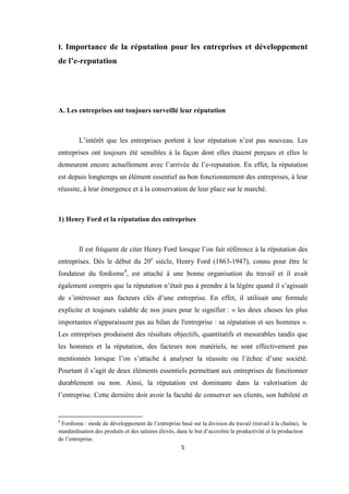 5
I. Importance de la réputation pour les entreprises et développement
de l’e-reputation
A. Les entreprises ont toujours surveillé leur réputation
L’intérêt que les entreprises portent à leur réputation n’est pas nouveau. Les
entreprises ont toujours été sensibles à la façon dont elles étaient perçues et elles le
demeurent encore actuellement avec l’arrivée de l’e-reputation. En effet, la réputation
est depuis longtemps un élément essentiel au bon fonctionnement des entreprises, à leur
réussite, à leur émergence et à la conservation de leur place sur le marché.
1) Henry Ford et la réputation des entreprises
Il est fréquent de citer Henry Ford lorsque l’on fait référence à la réputation des
entreprises. Dés le début du 20e
siècle, Henry Ford (1863-1947), connu pour être le
fondateur du fordisme4
, est attaché à une bonne organisation du travail et il avait
également compris que la réputation n’était pas à prendre à la légère quand il s’agissait
de s’intéresser aux facteurs clés d’une entreprise. En effet, il utilisait une formule
explicite et toujours valable de nos jours pour le signifier : « les deux choses les plus
importantes n'apparaissent pas au bilan de l'entreprise : sa réputation et ses hommes ».
Les entreprises produisent des résultats objectifs, quantitatifs et mesurables tandis que
les hommes et la réputation, des facteurs non matériels, ne sont effectivement pas
mentionnés lorsque l’on s’attache à analyser la réussite ou l’échec d’une société.
Pourtant il s’agit de deux éléments essentiels permettant aux entreprises de fonctionner
durablement ou non. Ainsi, la réputation est dominante dans la valorisation de
l’entreprise. Cette dernière doit avoir la faculté de conserver ses clients, son habileté et
4
Fordisme : mode de développement de l’entreprise basé sur la division du travail (travail à la chaîne), la
standardisation des produits et des salaires élevés, dans le but d’accroître la productivité et la production
de l’entreprise.
 