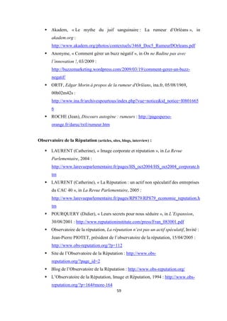 59
Akadem, « Le mythe du juif sanguinaire : La rumeur d’Orléans », in
akadem.org :
http://www.akadem.org/photos/contextuels/3468_Doc5_RumeurDOrleans.pdf
Anonyme, « Comment gérer un buzz négatif », in On ne Badine pas avec
l’innovation !, 03/2009 :
http://buzzemarketing.wordpress.com/2009/03/19/comment-gerer-un-buzz-
negatif/
ORTF, Edgar Morin à propos de la rumeur d'Orléans, ina.fr, 05/08/1969,
00h02m42s :
http://www.ina.fr/archivespourtous/index.php?vue=notice&id_notice=I0801665
6
ROCHE (Jean), Discours autogène : rumeurs : http://pagesperso-
orange.fr/daruc/txtl/rumeur.htm
Observatoire de la Réputation (articles, sites, blogs, interview) :
LAURENT (Catherine), « Image corporate et réputation », in La Revue
Parlementaire, 2004 :
http://www.larevueparlementaire.fr/pages/HS_oct2004/HS_oct2004_corporate.h
tm
LAURENT (Catherine), « La Réputation : un actif non spéculatif des entreprises
du CAC 40 », in La Revue Parlementaire, 2005 :
http://www.larevueparlementaire.fr/pages/RP879/RP879_economie_reputation.h
tm
POURQUERY (Didier), « Leurs secrets pour nous séduire », in L’Expansion,
30/08/2001 : http://www.reputationinstitute.com/press/Fran_083001.pdf
Observatoire de la réputation, La réputation n’est pas un actif spéculatif, Invité :
Jean-Pierre PIOTET, président de l’observatoire de la réputation, 15/04/2005 :
http://www.obs-reputation.org/?p=112
Site de l’Observatoire de la Réputation : http://www.obs-
reputation.org/?page_id=2
Blog de l’Observatoire de la Réputation : http://www.obs-reputation.org/
L’Observatoire de la Réputation, Image et Réputation, 1994 : http://www.obs-
reputation.org/?p=164#more-164
 