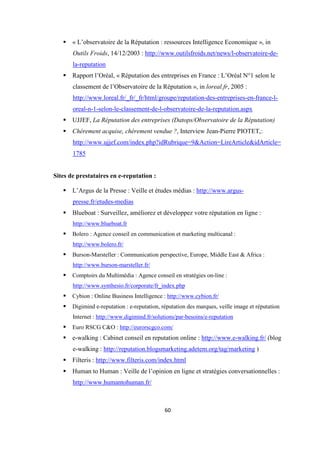 60
« L’observatoire de la Réputation : ressources Intelligence Economique », in
Outils Froids, 14/12/2003 : http://www.outilsfroids.net/news/l-observatoire-de-
la-reputation
Rapport l’Oréal, « Réputation des entreprises en France : L’Oréal N°1 selon le
classement de l’Observatoire de la Réputation », in loreal.fr, 2005 :
http://www.loreal.fr/_fr/_fr/html/groupe/reputation-des-entreprises-en-france-l-
oreal-n-1-selon-le-classement-de-l-observatoire-de-la-reputation.aspx
UJJEF, La Réputation des entreprises (Datops/Observatoire de la Réputation)
Chèrement acquise, chèrement vendue ?, Interview Jean-Pierre PIOTET,:
http://www.ujjef.com/index.php?idRubrique=9&Action=LireArticle&idArticle=
1785
Sites de prestataires en e-reputation :
L’Argus de la Presse : Veille et études médias : http://www.argus-
presse.fr/etudes-medias
Blueboat : Surveillez, améliorez et développez votre réputation en ligne :
http://www.blueboat.fr
Bolero : Agence conseil en communication et marketing multicanal :
http://www.bolero.fr/
Burson-Marsteller : Communication perspective, Europe, Middle East & Africa :
http://www.burson-marsteller.fr/
Comptoirs du Multimédia : Agence conseil en stratégies on-line :
http://www.synthesio.fr/corporate/fr_index.php
Cybion : Online Business Intelligence : http://www.cybion.fr/
Digimind e-reputation : e-reputation, réputation des marques, veille image et réputation
Internet : http://www.digimind.fr/solutions/par-besoins/e-reputation
Euro RSCG C&O : http://eurorscgco.com/
e-walking : Cabinet conseil en reputation online : http://www.e-walking.fr/ (blog
e-walking : http://reputation.blogsmarketing.adetem.org/tag/marketing )
Filteris : http://www.filteris.com/index.html
Human to Human : Veille de l’opinion en ligne et stratégies conversationnelles :
http://www.humantohuman.fr/
 