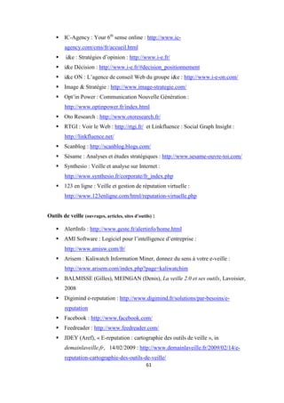 61
IC-Agency : Your 6th
sense online : http://www.ic-
agency.com/cms/fr/accueil.html
i&e : Stratégies d’opinion : http://www.i-e.fr/
i&e Décision : http://www.i-e.fr/#decision_positionnement
i&e ON : L’agence de conseil Web du groupe i&e : http://www.i-e-on.com/
Image & Stratégie : http://www.image-strategie.com/
Opt’in Power : Communication Nouvelle Génération :
http://www.optinpower.fr/index.html
Oto Research : http://www.otoresearch.fr/
RTGI : Voir le Web : http://rtgi.fr/ et Linkfluence : Social Graph Insight :
http://linkfluence.net/
Scanblog : http://scanblog.blogs.com/
Sésame : Analyses et études stratégiques : http://www.sesame-ouvre-toi.com/
Synthesio : Veille et analyse sur Internet :
http://www.synthesio.fr/corporate/fr_index.php
123 en ligne : Veille et gestion de réputation virtuelle :
http://www.123enligne.com/html/reputation-virtuelle.php
Outils de veille (ouvrages, articles, sites d’outils) :
AlertInfo : http://www.geste.fr/alertinfo/home.html
AMI Software : Logiciel pour l’intelligence d’entreprise :
http://www.amisw.com/fr/
Arisem : Kaliwatch Information Miner, donnez du sens à votre e-veille :
http://www.arisem.com/index.php?page=kaliwatchim
BALMISSE (Gilles), MEINGAN (Denis), La veille 2.0 et ses outils, Lavoisier,
2008
Digimind e-reputation : http://www.digimind.fr/solutions/par-besoins/e-
reputation
Facebook : http://www.facebook.com/
Feedreader : http://www.feedreader.com/
JDEY (Aref), « E-reputation : cartographie des outils de veille », in
demainlaveille.fr, 14/02/2009 : http://www.demainlaveille.fr/2009/02/14/e-
reputation-cartographie-des-outils-de-veille/
 