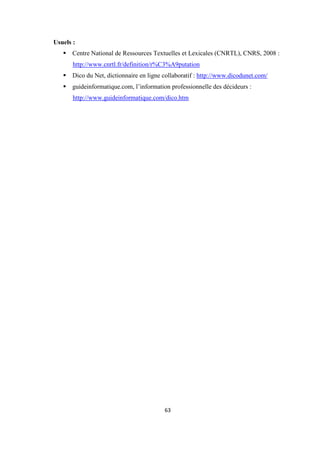 63
Usuels :
Centre National de Ressources Textuelles et Lexicales (CNRTL), CNRS, 2008 :
http://www.cnrtl.fr/definition/r%C3%A9putation
Dico du Net, dictionnaire en ligne collaboratif : http://www.dicodunet.com/
guideinformatique.com, l’information professionnelle des décideurs :
http://www.guideinformatique.com/dico.htm
 