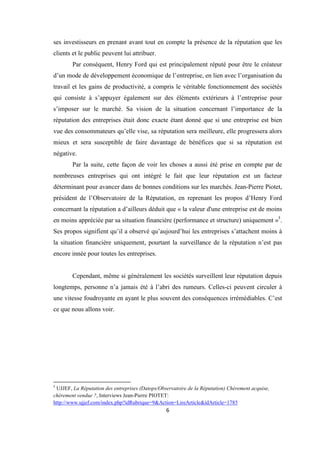 6
ses investisseurs en prenant avant tout en compte la présence de la réputation que les
clients et le public peuvent lui attribuer.
Par conséquent, Henry Ford qui est principalement réputé pour être le créateur
d’un mode de développement économique de l’entreprise, en lien avec l’organisation du
travail et les gains de productivité, a compris le véritable fonctionnement des sociétés
qui consiste à s’appuyer également sur des éléments extérieurs à l’entreprise pour
s’imposer sur le marché. Sa vision de la situation concernant l’importance de la
réputation des entreprises était donc exacte étant donné que si une entreprise est bien
vue des consommateurs qu’elle vise, sa réputation sera meilleure, elle progressera alors
mieux et sera susceptible de faire davantage de bénéfices que si sa réputation est
négative.
Par la suite, cette façon de voir les choses a aussi été prise en compte par de
nombreuses entreprises qui ont intégré le fait que leur réputation est un facteur
déterminant pour avancer dans de bonnes conditions sur les marchés. Jean-Pierre Piotet,
président de l’Observatoire de la Réputation, en reprenant les propos d’Henry Ford
concernant la réputation a d’ailleurs déduit que « la valeur d'une entreprise est de moins
en moins appréciée par sa situation financière (performance et structure) uniquement »5
.
Ses propos signifient qu’il a observé qu’aujourd’hui les entreprises s’attachent moins à
la situation financière uniquement, pourtant la surveillance de la réputation n’est pas
encore innée pour toutes les entreprises.
Cependant, même si généralement les sociétés surveillent leur réputation depuis
longtemps, personne n’a jamais été à l’abri des rumeurs. Celles-ci peuvent circuler à
une vitesse foudroyante en ayant le plus souvent des conséquences irrémédiables. C’est
ce que nous allons voir.
5
UJJEF, La Réputation des entreprises (Datops/Observatoire de la Réputation) Chèrement acquise,
chèrement vendue ?, Interviews Jean-Pierre PIOTET:
http://www.ujjef.com/index.php?idRubrique=9&Action=LireArticle&idArticle=1785
 