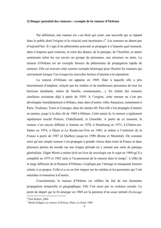 7
2) Danger potentiel des rumeurs : exemple de la rumeur d’Orléans
Par définition, une rumeur est « un bruit qui court, une nouvelle qui se répand
dans le public dont l'origine et la véracité sont incertaines »6
. Les rumeurs ne datent pas
d’aujourd’hui. Il s’agit d’un phénomène pouvant se propager à n’importe quel moment,
dans n’importe quel contexte, et créer des doutes, de la panique, de l’hostilité, et autres
sentiments selon les cas envers un groupe de personnes, une structure ou autre. La
rumeur d’Orléans est un exemple fameux du phénomène de propagation rapide de
rumeurs. Elle est souvent citée comme exemple historique pour illustrer les rumeurs qui
surviennent lorsque l’on évoque les nouvelles formes d’atteinte à la réputation.
La rumeur d’Orléans est apparue en 1969. Date à laquelle elle a pris
énormément d’ampleur, relayée par les médias et de nombreuses personnes de tous les
horizons (étudiants, mères de famille, commerçants,…). En réalité des rumeurs
similaires existaient déjà à partir de 1959. A l’origine, cette rumeur ne s’est pas
développée immédiatement à Orléans, mais dans d’autres villes françaises, notamment à
Paris, Toulouse, Tours et Limoges, dans les années 60. Puis elle s’est propagée d’années
en années, jusqu’à la date clé de 1969 à Orléans. Cette année là, la rumeur a également
rapidement touché Poitiers, Châtellerault, et Grenoble. A partir de ce moment, la
rumeur s’est encore diffusée à Amiens en 1970, à Strasbourg en 1971, à Chalon-sur-
Saône en 1974, à Dijon et La Roche-sur-Yon en 1985, et même à l’extérieur de la
France à partir de 1987 (à Québec) jusqu’en 1990 (Rome et Montréal). On constate
ainsi qu’une simple rumeur s’est propagée à grande vitesse dans toute la France et dans
plusieurs parties du monde sur une longue période en y semant une sorte de panique
généralisée. Edgar Morin a même écrit un livre de sociologie sur le sujet en 1969 qu’il a
complété en 1975 et 1982 suite à l’avancement de la rumeur dans le temps7
. L’effet de
la large diffusion de la Rumeur d’Orléans s’explique par l’étrange et marquante histoire
relatée à ce propos. Celle-ci a eu un fort impact sur les médias et les personnes qui l’ont
entendue et transmise à d’autres.
Concrètement, la rumeur d’Orléans est célèbre du fait de son étonnante
propagation temporelle et géographique. Elle l’est aussi par sa violence sociale. Le
point de départ qui la fit émerger en 1969 est la parution d’un essai intitulé Esclavage
6
Petit Robert, 2006.
7
Morin (Edgar), La rumeur d’Orléans, Paris, Le Seuil, 1969
 