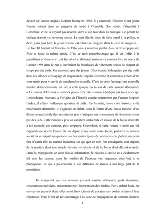 8
Sexuel de l’auteur anglais Stephen Barlay en 1968. Il y racontait l’histoire d’une jeune
femme entrant dans un magasin de mode à Grenoble. Son époux l’attendait à
l’extérieur, et ne la voyant pas revenir, entre à son tour dans la boutique. Le gérant lui
indique n’avoir vu personne entrer. Le mari décide donc de faire appel à la police, et
deux jours plus tard, la jeune femme est retrouvée droguée dans la cave du magasin…
Le live fut traduit en français en 1969 puis à nouveau publié dans la revue populaire
Noir et Blanc la même année. C’est ce récit rocambolesque qui fit de l’effet à la
population orléanaise et qui fut relaté et déformé maintes et maintes fois au cours de
l’année 1969 dans le but d’incriminer les boutiques de vêtements tenues la plupart du
temps par des juifs. On racontait que des jeunes filles étaient kidnappées par des juifs
dans les cabines d’essayage de magasins de lingerie féminine et emmenées à bord d’un
sous-marin pour y servir de marchandise sexuelle. C’est de cette façon qu’une nouvelle
montée d’antisémitisme est née à cette époque en raison de cette rumeur dénommée
« La rumeur d’Orléans », celle-ci perçue très vite comme véridique par tous ceux qui
l’entendaient. Pourtant, à l’origine de l’histoire contée notamment par l’auteur Stephen
Barlay, il n’était nullement question de juifs. Par la suite, toute cette histoire a été
entièrement dénaturée. Il s’agissait en réalité, sous la forme d’une fausse rumeur, d’un
détournement habile des antisémites pour s’attaquer aux commerces de vêtements tenus
par des juifs. Cette rumeur a pris un caractère antisémite en raison de la façon dont elle
a été racontée par certains, puis propagée. Cependant, si cette rumeur n’avait pas été
rapportée ou si elle l’avait été au départ d’une toute autre façon, peut-être la rumeur
aurait eu un impact uniquement sur les commerçants de vêtements en général, ou peut-
être n’aurait-elle eu aucune incidence sur qui que ce soit. Par conséquent, tout dépend
de la manière dont une simple histoire est relatée et de la façon dont elle est relayée.
Dans la propagation de cette fausse information, le bouche à oreille en a évidemment
été une des causes, mais les médias de l’époque ont largement contribué à sa
propagation, ce qui a pu conduire à une diffusion de masse à une large part de la
population.
On comprend que les rumeurs peuvent toucher n’importe quels domaines,
structures ou individus, notamment par l’intervention des médias. Par le même biais, les
entreprises peuvent donc elles aussi être victimes de ces rumeurs portant atteinte à leur
réputation. Pour éviter de tels dommages à la suite de propagations de rumeurs fondées
 