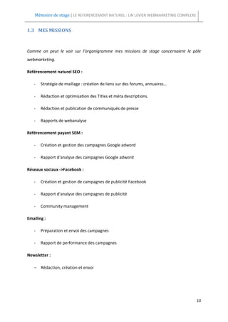 Mémoire de stage | LE REFERENCEMENT NATUREL : UN LEVIER WEBMARKETING COMPLEXE


1.3 MES MISSIONS



Comme on peut le voir sur l’organigramme mes missions de stage concernaient le pôle
webmarketing.

Référencement naturel SEO :

   -   Stratégie de maillage : création de liens sur des forums, annuaires…

   -   Rédaction et optimisation des Titles et méta descriptions.

   -   Rédaction et publication de communiqués de presse

   -   Rapports de webanalyse

Référencement payant SEM :

   -   Création et gestion des campagnes Google adword

   -   Rapport d'analyse des campagnes Google adword

Réseaux sociaux ->Facebook :

   -   Création et gestion de campagnes de publicité Facebook

   -   Rapport d'analyse des campagnes de publicité

   -   Community management

Emailing :

   -   Préparation et envoi des campagnes

   -   Rapport de performance des campagnes

Newsletter :

   − Rédaction, création et envoi




                                                                                    10
 