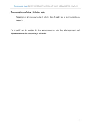 Mémoire de stage | LE REFERENCEMENT NATUREL : UN LEVIER WEBMARKETING COMPLEXE


Communication marketing - Rédaction web :

   -   Rédaction de divers documents et articles dans le cadre de la communication de
       l’agence.




J’ai travaillé sur des projets dès leur commencement, suivi leur développement mais
également réalisé des rapports de fin de contrat.




                                                                                    11
 