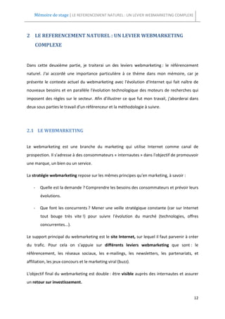 Mémoire de stage | LE REFERENCEMENT NATUREL : UN LEVIER WEBMARKETING COMPLEXE



2 LE REFERENCEMENT NATUREL : UN LEVIER WEBMARKETING
    COMPLEXE


Dans cette deuxième partie, je traiterai un des leviers webmarketing : le référencement
naturel. J'ai accordé une importance particulière à ce thème dans mon mémoire, car je
présente le contexte actuel du webmarketing avec l'évolution d'Internet qui fait naître de
nouveaux besoins et en parallèle l'évolution technologique des moteurs de recherches qui
imposent des règles sur le secteur. Afin d'illustrer ce que fut mon travail, j'aborderai dans
deux sous parties le travail d'un référenceur et la méthodologie à suivre.




2.1 LE WEBMARKETING


Le webmarketing est une branche du marketing qui utilise Internet comme canal de
prospection. Il s'adresse à des consommateurs « internautes » dans l'objectif de promouvoir
une marque, un bien ou un service.

La stratégie webmarketing repose sur les mêmes principes qu'en marketing, à savoir :

   -   Quelle est la demande ? Comprendre les besoins des consommateurs et prévoir leurs
       évolutions.

   -   Que font les concurrents ? Mener une veille stratégique constante (car sur Internet
       tout bouge très vite !) pour suivre l'évolution du marché (technologies, offres
       concurrentes...).

Le support principal du webmarketing est le site Internet, sur lequel il faut parvenir à créer
du trafic. Pour cela on s’appuie sur différents leviers webmarketing que sont : le
référencement, les réseaux sociaux, les e-mailings, les newsletters, les partenariats, et
affiliation, les jeux-concours et le marketing viral (buzz).

L'objectif final du webmarketing est double : être visible auprès des internautes et assurer
un retour sur investissement.


                                                                                           12
 