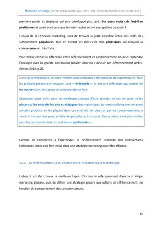 Mémoire de stage | LE REFERENCEMENT NATUREL : UN LEVIER WEBMARKETING COMPLEXE


premiers points stratégiques qui sera développé plus tard : Sur quels mots clés faut-il se
positionner et quels sont ceux que les internautes seront susceptibles de saisir ?

L’enjeu de la réflexion marketing, sera de trouver le juste équilibre entre des mots clés
suffisamment populaires, tout en évitant les mots clés trop génériques sur lesquels la
concurrence est très forte.

Pour mieux cerner la différence entre référencement et positionnement on peut reprendre
l’analogie avec la grande distribution (Olivier Andrieu « Réussir son Référencement web »,
édition 2012, p.2).

Dans cette métaphore, les sites Internet sont comparés à des produits de supermarché. Tous
les produits présents en magasin sont « référencés », ils ont une référence qui permet de
les trouver dans les rayons de cette grande surface.

Cependant pour qu’ils aient les meilleures chances d’être achetés, on fait en sorte de les
placer sur les endroits les plus stratégiques des rayonnages. Le merchandising met en avant
certains produits en les plaçant dans ces endroits les plus vus par les consommateurs, à
savoir à hauteur des yeux, en tête de gondole ou à la caisse. Ces produits sont plus visibles
pour les consommateurs, ils sont bien « positionnés ».




Comme on commence à l’apercevoir, le référencement nécessite des interventions
techniques, mais doit être inclus dans une stratégie marketing pour être efficace.




2.3.2 Le référencement : à mi-chemin entre le marketing et la technique



L'objectif est de trouver la meilleure façon d'inclure le référencement dans la stratégie
marketing globale, puis de définir une stratégie propre aux actions de référencement, en
fonction du comportement des consommateurs.




                                                                                          15
 