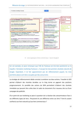 Mémoire de stage | LE REFERENCEMENT NATUREL : UN LEVIER WEBMARKETING COMPLEXE




                       III- Liens organiques et liens commerciaux – Source Google.fr




Sur cet exemple, on peut remarquer que l’IAE de Toulouse est très bien positionné sur la
requête « formation marketing Toulouse », il occupe les trois premiers résultats naturels de
Google. Cependant, il ne fait apparemment pas de référencement payant, les trois
premières places sont donc occupées par des concurrents.

La stratégie de référencement idéale consiste à combiner ces deux actions. Travailler le SEO
permet d’obtenir des résultats durables sur le long terme en gagnant des positions
progressivement. En parallèle des actions de SEM permettent d’obtenir des résultats
immédiats qui peuvent être utiles dans le cadre du lancement d’un nouveau site ou d’une
campagne de publicité.

D’un point de vue marketing se pose la question de la réaction des consommateurs face à
ses différents types de liens : Perçoivent-ils une différence entre ces liens ? Font-ils autant
confiance aux liens naturels qu’aux liens commerciaux ?

                                                                                            17
 