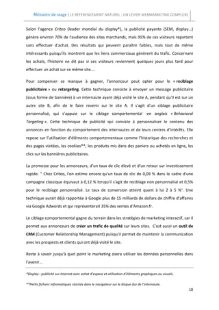 Mémoire de stage | LE REFERENCEMENT NATUREL : UN LEVIER WEBMARKETING COMPLEXE


Selon l’agence Criteo (leader mondial du display*), la publicité payante (SEM, display...)
génère environ 70% de l'audience des sites marchands, mais 95% de ces visiteurs repartent
sans effectuer d'achat. Des résultats qui peuvent paraître faibles, mais tout de même
intéressants puisqu’ils montrent que les liens commerciaux génèrent du trafic. Concernant
les achats, l'histoire ne dit pas si ces visiteurs reviennent quelques jours plus tard pour
effectuer un achat sur ce même site....

Pour compenser ce manque à gagner, l'annonceur peut opter pour le « reciblage
publicitaire » ou retargeting. Cette technique consiste à envoyer un message publicitaire
(sous forme de bannière) à un internaute ayant déjà visité le site A, pendant qu'il est sur un
autre site B, afin de le faire revenir sur le site A. Il s'agit d'un ciblage publicitaire
personnalisé, qui s’appuie sur le ciblage comportemental -en anglais « Behavioral
Targeting ». Cette technique de publicité qui consiste à personnaliser le contenu des
annonces en fonction du comportement des internautes et de leurs centres d’intérêts. Elle
repose sur l’utilisation d’éléments comportementaux comme l’historique des recherches et
des pages visitées, les cookies**, les produits mis dans des paniers ou achetés en ligne, les
clics sur les bannières publicitaires.

La promesse pour les annonceurs, d’un taux de clic élevé et d’un retour sur investissement
rapide. " Chez Criteo, l'on estime encore qu'un taux de clic de 0,09 % dans le cadre d'une
campagne classique équivaut à 0,12 % lorsqu'il s'agit de reciblage non personnalisé et 0,5%
pour le reciblage personnalisé. Le taux de conversion atteint quant à lui 2 à 5 %". Une
technique aurait déjà rapportée à Google plus de 15 milliards de dollars de chiffre d’affaires
via Google Adwords et qui représenterait 35% des ventes d'Amazon.fr.

Le ciblage comportemental gagne du terrain dans les stratégies de marketing interactif, car il
permet aux annonceurs de créer un trafic de qualité sur leurs sites. C'est aussi un outil de
CRM (Customer Relationship Management) puisqu'il permet de maintenir la communication
avec les prospects et clients qui ont déjà visité le site.

Reste à savoir jusqu'à quel point le marketing osera utiliser les données personnelles dans
l'avenir...

*Display : publicité sur Internet avec achat d’espace et utilisation d’éléments graphiques ou visuels.

**Petits fichiers informatiques stockés dans le navigateur sur le disque dur de l’internaute.
                                                                                                         18
 