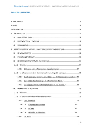 Mémoire de stage | LE REFERENCEMENT NATUREL : UN LEVIER WEBMARKETING COMPLEXE


TABLE DES MATIERES



REMERCIEMENTS .................................................................................................................................... 5

RESUME ................................................................................................................................................... 6

PROBLEMATIQUE .................................................................................................................................... 6

1      INTRODUCTION ............................................................................................................................... 7

    1.1       CONTEXTE DU STAGE ............................................................................................................... 8

    1.2       PRESENTATION DE L’ENTRPRISE .............................................................................................. 8

    1.3       MES MISSIONS ....................................................................................................................... 10

2      LE REFERENCEMENT NATUREL : UN LEVIER WEBMARKETING COMPLEXE ................................... 12

    2.1       LE WEBMARKETING ............................................................................................................... 12

    2.2       EVOLUTION D’INTERNET ........................................................................................................ 13

    2.3       LE REFERENCEMENT NATUREL AUJOURD’HUI....................................................................... 14

       2.3.1       Définition .......................................................................................................................... 14

              2.3.1.1        Différence entre référencement et positionnement ........................................ 14

       2.3.2       Le référencement : à mi-chemin entre le marketing et la technique............................... 15

              2.3.2.1        Quelle place pour le référencement dans une stratégie de communication ? . 16

              2.3.2.2        SEM vs SEO : Quelle stratégie de référencement choisir ? ............................... 16

              2.3.2.3        Qu’est-ce qu’un bon positionnement pour un site Internet ? .......................... 19

    2.4       LES MOTEURS DE RECHERCHE ............................................................................................... 21

       2.4.1       Définition .......................................................................................................................... 21

       2.4.2       Le fonctionnement des moteurs de recherche ................................................................ 21

              2.4.2.1        Côté utilisateurs ................................................................................................. 21

                   2.4.2.1.1          L’objectif de l’utilisateur ..................................................................... 22

                   2.4.2.1.2          La SERP ............................................................................................... 22

                   2.4.2.1.3          Les barres de recherches .................................................................... 23

              2.4.2.2        Les robots .......................................................................................................... 23


                                                                                                                                                          2
 
