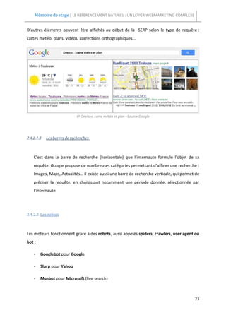 Mémoire de stage | LE REFERENCEMENT NATUREL : UN LEVIER WEBMARKETING COMPLEXE


D’autres éléments peuvent être affichés au début de la SERP selon le type de requête :
cartes météo, plans, vidéos, corrections orthographiques...




                             VI-Onebox, carte météo et plan –Source Google




2.4.2.1.3   Les barres de recherches



    C’est dans la barre de recherche (horizontale) que l’internaute formule l’objet de sa
    requête. Google propose de nombreuses catégories permettant d’affiner une recherche :
    Images, Maps, Actualités… il existe aussi une barre de recherche verticale, qui permet de
    préciser la requête, en choisissant notamment une période donnée, sélectionnée par
    l’internaute.




2.4.2.2 Les robots



Les moteurs fonctionnent grâce à des robots, aussi appelés spiders, crawlers, user agent ou
bot :

    -   Googlebot pour Google

    -   Slurp pour Yahoo

    -   Msnbot pour Microsoft (live search)



                                                                                          23
 