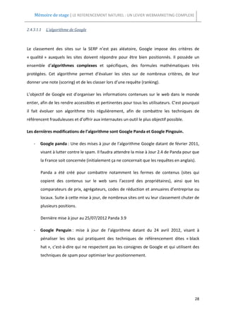 Mémoire de stage | LE REFERENCEMENT NATUREL : UN LEVIER WEBMARKETING COMPLEXE


2.4.3.1.1   L’algorithme de Google



Le classement des sites sur la SERP n’est pas aléatoire, Google impose des critères de
« qualité » auxquels les sites doivent répondre pour être bien positionnés. Il possède un
ensemble d’algorithmes complexes et spécifiques, des formules mathématiques très
protégées. Cet algorithme permet d’évaluer les sites sur de nombreux critères, de leur
donner une note (scoring) et de les classer lors d’une requête (ranking).

L’objectif de Google est d’organiser les informations contenues sur le web dans le monde
entier, afin de les rendre accessibles et pertinentes pour tous les utilisateurs. C’est pourquoi
il fait évoluer son algorithme très régulièrement, afin de combattre les techniques de
référencent frauduleuses et d’offrir aux internautes un outil le plus objectif possible.

Les dernières modifications de l’algorithme sont Google Panda et Google Pingouin.

    -   Google panda : Une des mises à jour de l’algorithme Google datant de février 2011,
        visant à lutter contre le spam. Il faudra attendre la mise à Jour 2.4 de Panda pour que
        la France soit concernée (initialement ça ne concernait que les requêtes en anglais).

        Panda a été créé pour combattre notamment les fermes de contenus (sites qui
        copient des contenus sur le web sans l’accord des propriétaires), ainsi que les
        comparateurs de prix, agrégateurs, codes de réduction et annuaires d’entreprise ou
        locaux. Suite à cette mise à jour, de nombreux sites ont vu leur classement chuter de
        plusieurs positions.

        Dernière mise à jour au 25/07/2012 Panda 3.9

    -   Google Penguin : mise à jour de l’algorithme datant du 24 avril 2012, visant à
        pénaliser les sites qui pratiquent des techniques de référencement dites « black
        hat », c’est-à-dire qui ne respectent pas les consignes de Google et qui utilisent des
        techniques de spam pour optimiser leur positionnement.




                                                                                             28
 