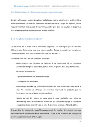Mémoire de stage | LE REFERENCEMENT NATUREL : UN LEVIER WEBMARKETING COMPLEXE


2.4.3.2 Les techniques de référencement black hat : Sanction de Google



Certains référenceurs tentent d’exploiter les failles du moteur afin d’en tirer profit et d’être
mieux positionnés. Ce sont des techniques très risquées car si Google les repèrent, le site
risque d’être black-listé, c’est-à-dire qu’il n’apparaîtra plus dans les résultats et disparaîtra
donc aux yeux des internautes pour une période indéfinie.



2.4.4 Google est-il réellement objectif ?



Les résultats de la SERP sont-ils réellement objectifs ? On remarque que les résultats
diffèrent selon l’internaute pour une même requête. Google prendrait-il en compte des
critères personnels pour personnaliser l’affichage des résultats ? !

La réponse est « oui », en voici quelques exemples :

   -   Géolocalisation, par détection de l’adresse IP de l’internaute. (Il est cependant
       possible de changer la localisation, dans le menu de gauche de la page de résultats).

   -   Historique de recherche :

       > gardé en mémoire par le compte Google

       > sauvegardé par les cookies

   -   Retargeting/ remarketing : Publicités qui ciblent les internautes ayant déjà visité le
       site. Par exemple un affichage de bannières reprenant les produits que les
       internautes ont consultés sur un site marchand.

       Google permet de rajouter un code dans la page souhaitée, une balise de
       remarketing. Ainsi, les cookies des internautes qui consultent la page se trouveront
       enregistrés et cela permettra par la suite de créer une campagne Adwords ciblée.

A noter : Une des solutions les plus efficaces pour avoir des résultats de recherche moins ou
peu ciblés est de se déconnecter de son compte Google et de se mettre en « navigation
privée » avec la commande CTRL /Maj/P.

                                                                                              29
 