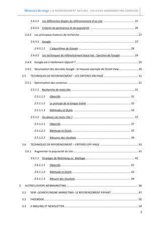 Mémoire de stage | LE REFERENCEMENT NATUREL : UN LEVIER WEBMARKETING COMPLEXE


            2.4.2.3       Les différentes étapes du référencement d’un site .......................................... 25

            2.4.2.4       Critères de pertinence et de popularité ............................................................ 26

      2.4.3     Les principaux moteurs de recherche............................................................................... 27

            2.4.3.1       Google................................................................................................................ 27

                2.4.3.1.1          L’algorithme de Google ...................................................................... 28

            2.4.3.2       Les techniques de référencement black hat : Sanction de Google ................... 29

      2.4.4     Google est-il réellement objectif ? ................................................................................... 29

      2.4.5     Sécurisation des données Google : le mauvais exemple de Street View ......................... 30

    2.5     TECHNIQUES DE REFERENCEMENT – LES CRITERES ON-PAGE .............................................. 31

      2.5.1     Optimisation des contenus ............................................................................................... 31

            2.5.1.1       Recherche de mots clés ..................................................................................... 31

                2.5.1.1.1          Objectifs .............................................................................................. 31

                2.5.1.1.2          Le principe de la longue traîne ........................................................... 32

                2.5.1.1.3          Méthodes et Outils ............................................................................. 33

            2.5.1.2       Ou placer ces mots clés ?................................................................................... 37

                2.5.1.2.1          Objectifs .............................................................................................. 37

                2.5.1.2.2          Méthode et Outils ............................................................................... 37

                2.5.1.2.3          Mesures des résultats ......................................................................... 39

    2.6     TECHNIQUES DE REFERENCEMENT – CRITERES OFF-PAGE ................................................... 41

      2.6.1     Augmenter la popularité du site ....................................................................................... 41

            2.6.1.1       Stratégie de Netlinking ou Maillage ................................................................. 41

                2.6.1.1.1          Objectifs .............................................................................................. 41

                2.6.1.1.2          Méthode et Outils ............................................................................... 43

                2.6.1.1.3          Mesure des résultats .......................................................................... 44

3     AUTRES LEVIERS WEBMARKETING ................................................................................................ 46

    3.1     SEM –SEARCH ENGINE MARKETING– LE REFERENCEMENT PAYANT .................................... 47

    3.2     FACEBOOK .............................................................................................................................. 50

    3.3     E-MAILING ET NEWSLETTER................................................................................................... 54
                                                                                                                                                      3
 
