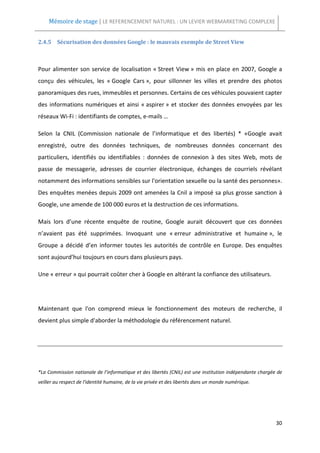 Mémoire de stage | LE REFERENCEMENT NATUREL : UN LEVIER WEBMARKETING COMPLEXE


2.4.5 Sécurisation des données Google : le mauvais exemple de Street View



Pour alimenter son service de localisation « Street View » mis en place en 2007, Google a
conçu des véhicules, les « Google Cars », pour sillonner les villes et prendre des photos
panoramiques des rues, immeubles et personnes. Certains de ces véhicules pouvaient capter
des informations numériques et ainsi « aspirer » et stocker des données envoyées par les
réseaux Wi-Fi : identifiants de comptes, e-mails …

Selon la CNIL (Commission nationale de l’informatique et des libertés) * «Google avait
enregistré, outre des données techniques, de nombreuses données concernant des
particuliers, identifiés ou identifiables : données de connexion à des sites Web, mots de
passe de messagerie, adresses de courrier électronique, échanges de courriels révélant
notamment des informations sensibles sur l'orientation sexuelle ou la santé des personnes».
Des enquêtes menées depuis 2009 ont amenées la Cnil a imposé sa plus grosse sanction à
Google, une amende de 100 000 euros et la destruction de ces informations.

Mais lors d’une récente enquête de routine, Google aurait découvert que ces données
n’avaient pas été supprimées. Invoquant une « erreur administrative et humaine », le
Groupe a décidé d’en informer toutes les autorités de contrôle en Europe. Des enquêtes
sont aujourd’hui toujours en cours dans plusieurs pays.

Une « erreur » qui pourrait coûter cher à Google en altérant la confiance des utilisateurs.




Maintenant que l'on comprend mieux le fonctionnement des moteurs de recherche, il
devient plus simple d'aborder la méthodologie du référencement naturel.




*La Commission nationale de l’informatique et des libertés (CNIL) est une institution indépendante chargée de
veiller au respect de l'identité humaine, de la vie privée et des libertés dans un monde numérique.




                                                                                                          30
 