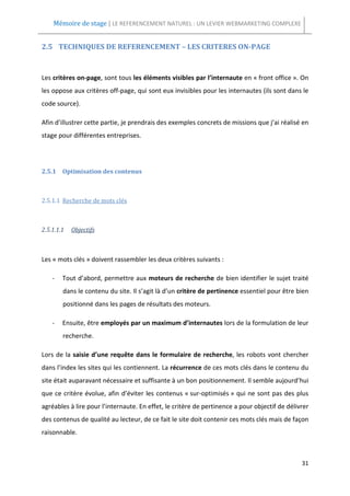 Mémoire de stage | LE REFERENCEMENT NATUREL : UN LEVIER WEBMARKETING COMPLEXE


2.5 TECHNIQUES DE REFERENCEMENT – LES CRITERES ON-PAGE



Les critères on-page, sont tous les éléments visibles par l’internaute en « front office ». On
les oppose aux critères off-page, qui sont eux invisibles pour les internautes (ils sont dans le
code source).

Afin d’illustrer cette partie, je prendrais des exemples concrets de missions que j’ai réalisé en
stage pour différentes entreprises.




2.5.1 Optimisation des contenus



2.5.1.1 Recherche de mots clés



2.5.1.1.1   Objectifs



Les « mots clés » doivent rassembler les deux critères suivants :

    -   Tout d’abord, permettre aux moteurs de recherche de bien identifier le sujet traité
        dans le contenu du site. Il s’agit là d’un critère de pertinence essentiel pour être bien
        positionné dans les pages de résultats des moteurs.

    -   Ensuite, être employés par un maximum d’internautes lors de la formulation de leur
        recherche.

Lors de la saisie d’une requête dans le formulaire de recherche, les robots vont chercher
dans l’index les sites qui les contiennent. La récurrence de ces mots clés dans le contenu du
site était auparavant nécessaire et suffisante à un bon positionnement. Il semble aujourd’hui
que ce critère évolue, afin d’éviter les contenus « sur-optimisés » qui ne sont pas des plus
agréables à lire pour l’internaute. En effet, le critère de pertinence a pour objectif de délivrer
des contenus de qualité au lecteur, de ce fait le site doit contenir ces mots clés mais de façon
raisonnable.



                                                                                               31
 