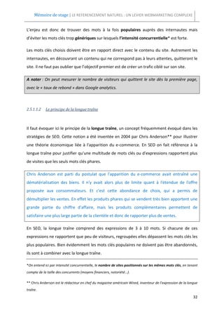 Mémoire de stage | LE REFERENCEMENT NATUREL : UN LEVIER WEBMARKETING COMPLEXE


L’enjeu est donc de trouver des mots à la fois populaires auprès des internautes mais
d’éviter les mots clés trop génériques sur lesquels l’intensité concurrentielle* est forte.

Les mots clés choisis doivent être en rapport direct avec le contenu du site. Autrement les
internautes, en découvrant un contenu qui ne correspond pas à leurs attentes, quitteront le
site. Il ne faut pas oublier que l’objectif premier est de créer un trafic ciblé sur son site.

A noter : On peut mesurer le nombre de visiteurs qui quittent le site dès la première page,
avec le « taux de rebond » dans Google analytics.



2.5.1.1.2   Le principe de la longue traîne



Il faut évoquer ici le principe de la longue traîne, un concept fréquemment évoqué dans les
stratégies de SEO. Cette notion a été inventée en 2004 par Chris Anderson** pour illustrer
une théorie économique liée à l'apparition du e-commerce. En SEO on fait référence à la
longue traîne pour justifier qu'une multitude de mots clés ou d'expressions rapportent plus
de visites que les seuls mots clés phares.

Chris Anderson est parti du postulat que l'apparition du e-commerce avait entraîné une
dématérialisation des biens. Il n'y avait alors plus de limite quant à l'étendue de l'offre
proposée aux consommateurs. Et c'est cette abondance de choix, qui a permis de
démultiplier les ventes. En effet les produits phares qui se vendent très bien apportent une
grande partie du chiffre d'affaire, mais les produits complémentaires permettent de
satisfaire une plus large partie de la clientèle et donc de rapporter plus de ventes.

En SEO, la longue traîne comprend des expressions de 3 à 10 mots. Si chacune de ces
expressions ne rapportent que peu de visiteurs, regroupées elles dépassent les mots clés les
plus populaires. Bien évidemment les mots clés populaires ne doivent pas être abandonnés,
ils sont à combiner avec la longue traîne.

*On entend ici par intensité concurrentielle, le nombre de sites positionnés sur les mêmes mots clés, en tenant
compte de la taille des concurrents (moyens financiers, notoriété…).

** Chris Anderson est le rédacteur en chef du magazine américain Wired, inventeur de l’expression de la longue
traîne.
                                                                                                            32
 