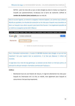 Mémoire de stage | LE REFERENCEMENT NATUREL : UN LEVIER WEBMARKETING COMPLEXE


       OUTILS : saisir les mots clés un par un dans Google (ou dans le moteur sur lequel on
       travaille son positionnement). En-dessous de la barre de recherche s’affiche le
       nombre de résultats (sites) existants pour ce mot clé.

Dans le cas de l’agence, on choisit le navigateur Internet Explorer, car comme nous utilisons
Mozilla au quotidien, les résultats de recherche sur les sites pour lesquels nous travaillons et
donc sur lesquels nous allons souvent, pourraient être faussés. Il est également possible de
se mettre en navigation privée (Ctrl +Maj+u).




                          X- Nombre de résultats dans Google, Source Google.fr




Pour « formation commerciale », il existe 21 300 000 résultats dans Google, ce qui est très
important ! Car pour espérer bien se positionner, il ne faut pas dépasser 1 million de
résultats.

Il s’agit donc d’un mot clé trop générique. La solution est de choisir un mot plus précis, en
précisant la ville par exemple « formation commerciale Toulouse ».

ETAPE 3

   -   Maintenant tout est une histoire de mesure, il s’agit de sélectionner les mots pour
       lesquels les internautes ont à la fois un intérêt, mais également pour lesquels la
       concurrence n’est pas trop importante.




                                                                                             35
 