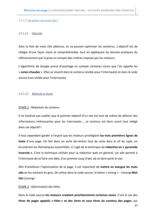Mémoire de stage | LE REFERENCEMENT NATUREL : UN LEVIER WEBMARKETING COMPLEXE


2.5.1.2 Ou placer ces mots clés ?



2.5.1.2.1   Objectifs



Avec la liste de mots clés obtenue, on va pouvoir optimiser les contenus. L’objectif est de
rédiger d’une façon claire et compréhensible, tout en appliquant les bonnes pratiques du
référencement par la prise en compte des critères imposés par les moteurs.

L’algorithme de Google prend d’avantage en compte certaines zones que l’on appelle les
« zones chaudes ». Elles se situent dans le contenu (visible pour l’internaute) et dans le code
source (non visible pour l’internaute).




2.5.1.2.2   Méthode et Outils



ETAPE 1 : Rédaction du contenu

Il ne faudrait pas oublier que le premier objectif d’un site est tout de même de délivrer des
informations intéressantes pour les internautes … Le contenu est donc avant tout rédigé
dans cet objectif !

Il faut cependant garder à l'esprit que les moteurs privilégient les trois premières lignes de
texte d’une page. On fait donc en sorte de rentrer tout de suite dans le vif du sujet, en
énumérant les thématiques essentielles. Il s’agit de la technique de rédaction en « pyramide
inversée ». C'est la technique utilisée pour la rédaction web en général, car elle permet à
l'internaute de se faire une idée, d'un premier coup d’œil, de ce dont parle le site.

Afin d’améliorer l’optimisation de la page, il est important de mettre en exergue les mots
clés en les mettant en gras. On utilise dans le code source, la balise « strong » : <strong>Mot
Clé</strong>

ETAPE 2 : Optimisation des titles

Dans le code source les moteurs crawlent prioritairement certaines zones. C’est le cas des
titres de pages appelés « titles » et des titres et sous titres du contenu des pages, qui
                                                                                            37
 