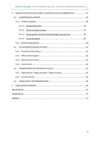 Mémoire de stage | LE REFERENCEMENT NATUREL : UN LEVIER WEBMARKETING COMPLEXE


4      MESURE D'EFFICACITE DES ACTIONS : LES CHIFFRES CLES DU WEBMARKETER ! ......................... 57

    4.1       ELABORATION DU RAPPORT .................................................................................................. 58

       4.1.1       Tendances globales ........................................................................................................... 58

              4.1.1.1       Évolution des visites .......................................................................................... 58

              4.1.1.2       Visites et visiteurs uniques ................................................................................ 59

              4.1.1.3       Temps passé sur le site et nombre de pages vues par visite............................. 60

              4.1.1.4       Le taux de rebond .............................................................................................. 60

       4.1.2       Synthèse géographique .................................................................................................... 60

    4.2       LES DIFFERENTES SOURCES DE TRAFIC .................................................................................. 62

       4.2.1       Provenances des visiteurs ................................................................................................. 62

       4.2.2       Référencement payant ..................................................................................................... 62

       4.2.3       Référencement naturel..................................................................................................... 63

       4.2.4       Liens entrants.................................................................................................................... 63

    4.3       COMPORTEMENT DES VISITEURS SUR LE SITE....................................................................... 65

       4.3.1       Pages d'entrée – Pages consultées – Pages de sorties ..................................................... 65

       4.3.2       Les zones de clics .............................................................................................................. 65

    4.4       CONCLUSION ET RECOMMANDATIONS ................................................................................. 68

5      CONCLUSION DU RAPPORT ........................................................................................................... 69

BIBLIOGRAPHIE ...................................................................................................................................... 71

WEBOGRAPHIE ...................................................................................................................................... 71

ANNEXES................................................................................................................................................ 73




                                                                                                                                                        4
 