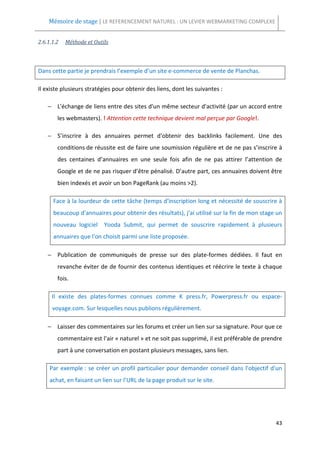 Mémoire de stage | LE REFERENCEMENT NATUREL : UN LEVIER WEBMARKETING COMPLEXE


2.6.1.1.2   Méthode et Outils



Dans cette partie je prendrais l’exemple d’un site e-commerce de vente de Planchas.

Il existe plusieurs stratégies pour obtenir des liens, dont les suivantes :

    − L'échange de liens entre des sites d'un même secteur d'activité (par un accord entre
        les webmasters). ! Attention cette technique devient mal perçue par Google!.

    − S’inscrire à des annuaires permet d'obtenir des backlinks facilement. Une des
        conditions de réussite est de faire une soumission régulière et de ne pas s’inscrire à
        des centaines d’annuaires en une seule fois afin de ne pas attirer l’attention de
        Google et de ne pas risquer d’être pénalisé. D’autre part, ces annuaires doivent être
        bien indexés et avoir un bon PageRank (au moins >2).

      Face à la lourdeur de cette tâche (temps d'inscription long et nécessité de souscrire à
      beaucoup d'annuaires pour obtenir des résultats), j'ai utilisé sur la fin de mon stage un
      nouveau logiciel     Yooda Submit, qui permet de souscrire rapidement à plusieurs
      annuaires que l'on choisit parmi une liste proposée.

    − Publication de communiqués de presse sur des plate-formes dédiées. Il faut en
        revanche éviter de de fournir des contenus identiques et réécrire le texte à chaque
        fois.

      Il existe des plates-formes connues comme K press.fr, Powerpress.fr ou espace-
      voyage.com. Sur lesquelles nous publions régulièrement.

    − Laisser des commentaires sur les forums et créer un lien sur sa signature. Pour que ce
        commentaire est l’air « naturel » et ne soit pas supprimé, il est préférable de prendre
        part à une conversation en postant plusieurs messages, sans lien.

     Par exemple : se créer un profil particulier pour demander conseil dans l'objectif d'un
     achat, en faisant un lien sur l’URL de la page produit sur le site.




                                                                                            43
 