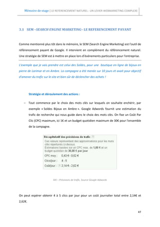 Mémoire de stage | LE REFERENCEMENT NATUREL : UN LEVIER WEBMARKETING COMPLEXE




3.1 SEM –SEARCH ENGINE MARKETING– LE REFERENCEMENT PAYANT



Comme mentionné plus tôt dans le mémoire, le SEM (Search Engine Marketing) est l'outil de
référencement payant de Google. Il intervient en complément du référencement naturel.
Une stratégie de SEM est à mettre en place lors d’événements particuliers pour l'entreprise.

L'exemple que je vais prendre est celui des Soldes, pour une boutique en ligne de bijoux en
pierre de Larimar et en Ambre. La campagne a été menée sur 10 jours et avait pour objectif
d'amener du trafic sur le site et bien sûr de déclencher des achats !




         Stratégie et déroulement des actions :

   − Tout commence par le choix des mots clés sur lesquels on souhaite enchérir, par
         exemple « Soldes Bijoux en Ambre ». Google Adwords fournit une estimation du
         trafic de recherche qui nous guide dans le choix des mots clés. On fixe un Coût Par
         Clic (CPC) maximum, ici 1€ et un budget quotidien maximum de 30€ pour l'ensemble
         de la campagne.




                           XIX – Prévisions de trafic, Source Google Adwords




On peut espérer obtenir 4 à 5 clics par jour pour un coût journalier total entre 2,14€ et
2,62€.


                                                                                          47
 