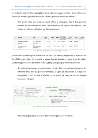 Mémoire de stage | LE REFERENCEMENT NATUREL : UN LEVIER WEBMARKETING COMPLEXE


Les mots clés peuvent être regroupés en groupe d'annonce, par exemple : groupe d'annonce
« fêtes des mères », groupe d'annonce « soldes », groupe d'annonce « Ambre »...

   − Une fois les mots clés choisis, on peut piloter la campagne. C'est à dire qu'à tout
       moment on peut mettre des mots clés en veille ou en rajouter de nouveaux. Pour
       cela on se réfère au tableau de bord de la campagne.




                            XX- Etat des campagnes, Sources Google Adwords


On maintient « Soldes Bijoux en Ambre », car son Taux de clic (CTR) est bon et son Coût Par
Clic (CPC) assez faible. En revanche « Soldes Boucles d'oreilles » prend trop de budget
(2,92€/clic) pour un taux de clic très faible (3,82%), c'est pourquoi on le met en veille.

   − On rédige les annonces en décomposant : le titre (qui reprend dynamiquement les
       différents mots clés du groupe d'annonce), la Ligne de description 1, la Ligne de
       description 2, l'url du site à afficher. Et on choisit la page du site sur laquelle
       l'annonce redirigera.




                           XXI- création d’une annonce, Source Google Adwords




   − On pilote les groupes d'annonces de la même façon que le mots clés.




                                                                                             48
 